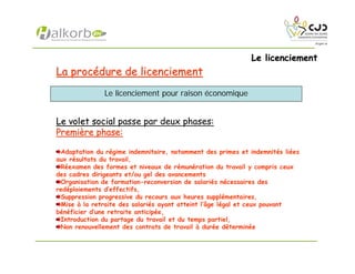 Le licenciementLe licenciement
La procLa procéédure de licenciementdure de licenciement
Le volet socialLe volet social passe par deux phases:
PremiPremièère phase:re phase:
Adaptation du régime indemnitaire, notamment des primes et indemnités liées
aux résultats du travail,
Réexamen des formes et niveaux de rémunération du travail y compris ceux
des cadres dirigeants et/ou gel des avancements
Organisation de formation-reconversion de salariés nécessaires des
redéploiements d’effectifs,
Suppression progressive du recours aux heures supplémentaires,
Mise à la retraite des salariés ayant atteint l’âge légal et ceux pouvant
bénéficier d’une retraite anticipée,
Introduction du partage du travail et du temps partiel,
Non renouvellement des contrats de travail à durée déterminée
Le licenciement pour raison économique
 