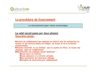 La procLa procéédure de licenciementdure de licenciement
Le volet socialLe volet social passe par deux phases:
DeuxiDeuxièème phase:me phase:
Actions de redéploiement des employés en relation avec les entreprises du
secteur et des services publics de l’emploi, du travail et de la formation
professionnelle,
Création d’activité, le cas échéant, avec le soutien de l’Etat, en faveur des
employés, objet de redéploiement
Identification des employés devant bénéficier :
D’une mise à la retraite
D’une admission à la retraite anticipée,
Des prestations de l’assurance chômage
D’emplois de substitution par redéploiement,
Le licenciement pour raison économique
 