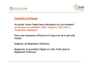 Conseils pratiquesConseils pratiques
Accorder toute lAccorder toute l’’importance nimportance néécessaire au recrutement:cessaire au recrutement:
un mauvais recrutement coun mauvais recrutement coûûte, toujours, trte, toujours, trèès chers cher àà
ll’’organisme employeurorganisme employeur
Faire uneFaire une éévaluation effective et objective de la pvaluation effective et objective de la péérioderiode
dd’’essaiessai
Disposer du RDisposer du Rèèglement Intglement Intéérieurrieur
Respecter la procRespecter la procéédure ldure léégale et celle fixgale et celle fixéée dans lee dans le
RRèèglement Intglement Intéérieurrieur
 