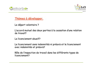 ThThèèmesmes àà ddéévelopper,velopper,
Le dLe déépart volontaire ?part volontaire ?
LL’’accord mutuel des deux partiesaccord mutuel des deux parties àà la cessation dla cessation d’’une relationune relation
de travail?de travail?
Le licenciement abusif?Le licenciement abusif?
Le licenciement sans indemnitLe licenciement sans indemnitéés ni prs ni prééavis et le licenciementavis et le licenciement
avec indemnitavec indemnitéés et prs et prééavis?avis?
Rôle de lRôle de l’’inspection de travail dans les diffinspection de travail dans les difféérents types derents types de
licenciement?licenciement?
 