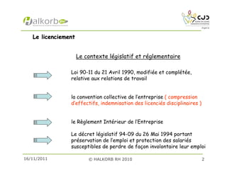 16/11/2011 © HALKORB RH 2010 2
Le licenciementLe licenciement
Le contexte législatif et réglementaire
Loi 90-11 du 21 Avril 1990, modifiée et complétée,
relative aux relations de travail
la convention collective de l’entreprise ( compression
d’effectifs, indemnisation des licenciés disciplinaires )
le Règlement Intérieur de l’Entreprise
Le décret législatif 94-09 du 26 Mai 1994 portant
préservation de l’emploi et protection des salariés
susceptibles de perdre de façon involontaire leur emploi
 