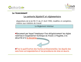 Le licenciementLe licenciement
Le contexte législatif et réglementaire
dispositions de la loi 90-11 du 21 Avril 1990, modifiée et complétée,
relative aux relations de travail
Document par lequel l’employeur fixe obligatoirement les règles
relatives à l’organisation technique du travail, à l’hygiène, à la
sécurité et à la discipline.la discipline.
Fixe la qualification des fautes professionnelles, les degrés des
sanctions correspondantes et les procédures de mise en œuvre.
Le Règlement Intérieur
 