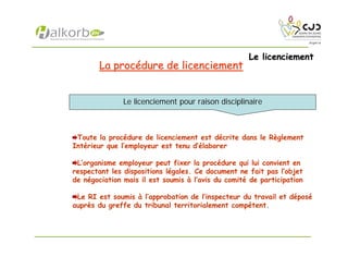 Le licenciementLe licenciement
La procLa procéédure de licenciementdure de licenciement
Toute la procédure de licenciement est décrite dans le Règlement
Intérieur que l’employeur est tenu d’élaborer
L’organisme employeur peut fixer la procédure qui lui convient en
respectant les dispositions légales. Ce document ne fait pas l’objet
de négociation mais il est soumis à l’avis du comité de participation
Le RI est soumis à l’approbation de l’inspecteur du travail et déposé
auprès du greffe du tribunal territorialement compétent.
Le licenciement pour raison disciplinaire
 