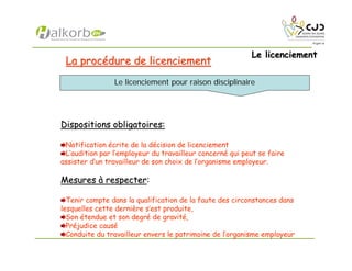 Le licenciementLe licenciement
La procLa procéédure de licenciementdure de licenciement
Dispositions obligatoires:Dispositions obligatoires:
Notification écrite de la décision de licenciement
L’audition par l’employeur du travailleur concerné qui peut se faire
assister d’un travailleur de son choix de l’organisme employeur.
MesuresMesures àà respecterrespecter:
Tenir compte dans la qualification de la faute des circonstances dans
lesquelles cette dernière s’est produite,
Son étendue et son degré de gravité,
Préjudice causé
Conduite du travailleur envers le patrimoine de l’organisme employeur
Le licenciement pour raison disciplinaire
 