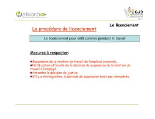 Le licenciementLe licenciement
La procLa procéédure de licenciementdure de licenciement
MesuresMesures àà respecterrespecter:
Suspension de la relation de travail de l’employé concerné,
Notification officielle de la décision de suspension de la relation de
travail à l’employé,
Attendre la décision de justice,
S’il y a réintégration, la période de suspension n’est pas rémunérée.
Le licenciement pour délit commis pendant le travail
 