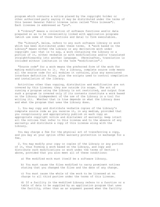 program which contains a notice placed by the copyright holder or
other authorized party saying it may be distributed under the terms of
this Lesser General Public License (also called "this License").
Each licensee is addressed as "you".

  A "library" means a collection of software functions and/or data
prepared so as to be conveniently linked with application programs
(which use some of those functions and data) to form executables.

  The "Library", below, refers to any such software library or work
which has been distributed under these terms. A "work based on the
Library" means either the Library or any derivative work under
copyright law: that is to say, a work containing the Library or a
portion of it, either verbatim or with modifications and/or translated
straightforwardly into another language. (Hereinafter, translation is
included without limitation in the term "modification".)

  "Source code" for a work means the preferred form of the work for
making modifications to it. For a library, complete source code means
all the source code for all modules it contains, plus any associated
interface definition files, plus the scripts used to control compilation
and installation of the library.

  Activities other than copying, distribution and modification are not
covered by this License; they are outside its scope. The act of
running a program using the Library is not restricted, and output from
such a program is covered only if its contents constitute a work based
on the Library (independent of the use of the Library in a tool for
writing it). Whether that is true depends on what the Library does
and what the program that uses the Library does.

  1. You may copy and distribute verbatim copies of the Library's
complete source code as you receive it, in any medium, provided that
you conspicuously and appropriately publish on each copy an
appropriate copyright notice and disclaimer of warranty; keep intact
all the notices that refer to this License and to the absence of any
warranty; and distribute a copy of this License along with the
Library.

  You may charge a fee for the physical act of transferring a copy,
and you may at your option offer warranty protection in exchange for a
fee.

  2. You may modify your copy or copies of the Library or any portion
of it, thus forming a work based on the Library, and copy and
distribute such modifications or work under the terms of Section 1
above, provided that you also meet all of these conditions:

    a) The modified work must itself be a software library.

    b) You must cause the files modified to carry prominent notices
    stating that you changed the files and the date of any change.

    c) You must cause the whole of the work to be licensed at no
    charge to all third parties under the terms of this License.

    d) If a facility in the modified Library refers to a function or a
    table of data to be supplied by an application program that uses
    the facility, other than as an argument passed when the facility
 