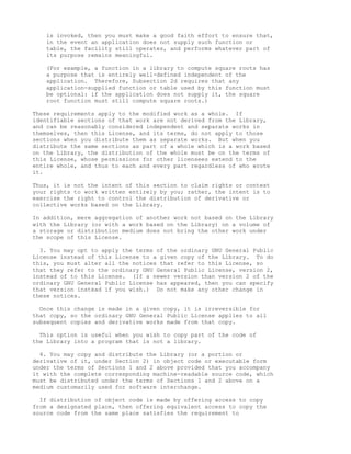 is invoked, then you must make a good faith effort to ensure that,
    in the event an application does not supply such function or
    table, the facility still operates, and performs whatever part of
    its purpose remains meaningful.

    (For example, a function in a library to compute square roots has
    a purpose that is entirely well-defined independent of the
    application. Therefore, Subsection 2d requires that any
    application-supplied function or table used by this function must
    be optional: if the application does not supply it, the square
    root function must still compute square roots.)

These requirements apply to the modified work as a whole. If
identifiable sections of that work are not derived from the Library,
and can be reasonably considered independent and separate works in
themselves, then this License, and its terms, do not apply to those
sections when you distribute them as separate works. But when you
distribute the same sections as part of a whole which is a work based
on the Library, the distribution of the whole must be on the terms of
this License, whose permissions for other licensees extend to the
entire whole, and thus to each and every part regardless of who wrote
it.

Thus, it is not the intent of this section to claim rights or contest
your rights to work written entirely by you; rather, the intent is to
exercise the right to control the distribution of derivative or
collective works based on the Library.

In addition, mere aggregation of another work not based on the Library
with the Library (or with a work based on the Library) on a volume of
a storage or distribution medium does not bring the other work under
the scope of this License.

  3. You may opt to apply the terms of the ordinary GNU General Public
License instead of this License to a given copy of the Library. To do
this, you must alter all the notices that refer to this License, so
that they refer to the ordinary GNU General Public License, version 2,
instead of to this License. (If a newer version than version 2 of the
ordinary GNU General Public License has appeared, then you can specify
that version instead if you wish.) Do not make any other change in
these notices.

  Once this change is made in a given copy, it is irreversible for
that copy, so the ordinary GNU General Public License applies to all
subsequent copies and derivative works made from that copy.

  This option is useful when you wish to copy part of the code of
the Library into a program that is not a library.

  4. You may copy and distribute the Library (or a portion or
derivative of it, under Section 2) in object code or executable form
under the terms of Sections 1 and 2 above provided that you accompany
it with the complete corresponding machine-readable source code, which
must be distributed under the terms of Sections 1 and 2 above on a
medium customarily used for software interchange.

  If distribution of object code is made by offering access to copy
from a designated place, then offering equivalent access to copy the
source code from the same place satisfies the requirement to
 