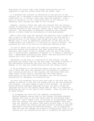 distribute the source code, even though third parties are not
compelled to copy the source along with the object code.

  5. A program that contains no derivative of any portion of the
Library, but is designed to work with the Library by being compiled or
linked with it, is called a "work that uses the Library". Such a
work, in isolation, is not a derivative work of the Library, and
therefore falls outside the scope of this License.

  However, linking a "work that uses the Library" with the Library
creates an executable that is a derivative of the Library (because it
contains portions of the Library), rather than a "work that uses the
library". The executable is therefore covered by this License.
Section 6 states terms for distribution of such executables.

  When a "work that uses the Library" uses material from a header file
that is part of the Library, the object code for the work may be a
derivative work of the Library even though the source code is not.
Whether this is true is especially significant if the work can be
linked without the Library, or if the work is itself a library. The
threshold for this to be true is not precisely defined by law.

  If such an object file uses only numerical parameters, data
structure layouts and accessors, and small macros and small inline
functions (ten lines or less in length), then the use of the object
file is unrestricted, regardless of whether it is legally a derivative
work. (Executables containing this object code plus portions of the
Library will still fall under Section 6.)

  Otherwise, if the work is a derivative of the Library, you may
distribute the object code for the work under the terms of Section 6.
Any executables containing that work also fall under Section 6,
whether or not they are linked directly with the Library itself.

  6. As an exception to the Sections above, you may also combine or
link a "work that uses the Library" with the Library to produce a
work containing portions of the Library, and distribute that work
under terms of your choice, provided that the terms permit
modification of the work for the customer's own use and reverse
engineering for debugging such modifications.

  You must give prominent notice with each copy of the work that the
Library is used in it and that the Library and its use are covered by
this License. You must supply a copy of this License. If the work
during execution displays copyright notices, you must include the
copyright notice for the Library among them, as well as a reference
directing the user to the copy of this License. Also, you must do one
of these things:

    a) Accompany the work with the complete corresponding
    machine-readable source code for the Library including whatever
    changes were used in the work (which must be distributed under
    Sections 1 and 2 above); and, if the work is an executable linked
    with the Library, with the complete machine-readable "work that
    uses the Library", as object code and/or source code, so that the
    user can modify the Library and then relink to produce a modified
    executable containing the modified Library. (It is understood
    that the user who changes the contents of definitions files in the
    Library will not necessarily be able to recompile the application
 