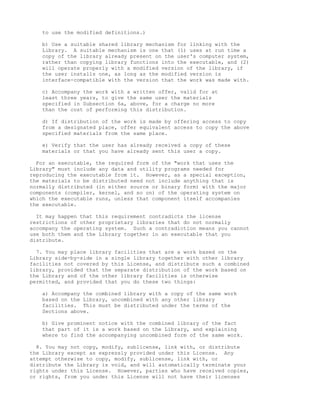 to use the modified definitions.)

    b) Use a suitable shared library mechanism for linking with the
    Library. A suitable mechanism is one that (1) uses at run time a
    copy of the library already present on the user's computer system,
    rather than copying library functions into the executable, and (2)
    will operate properly with a modified version of the library, if
    the user installs one, as long as the modified version is
    interface-compatible with the version that the work was made with.

    c) Accompany the work with a written offer, valid for at
    least three years, to give the same user the materials
    specified in Subsection 6a, above, for a charge no more
    than the cost of performing this distribution.

    d) If distribution of the work is made by offering access to copy
    from a designated place, offer equivalent access to copy the above
    specified materials from the same place.

    e) Verify that the user has already received a copy of these
    materials or that you have already sent this user a copy.

  For an executable, the required form of the "work that uses the
Library" must include any data and utility programs needed for
reproducing the executable from it. However, as a special exception,
the materials to be distributed need not include anything that is
normally distributed (in either source or binary form) with the major
components (compiler, kernel, and so on) of the operating system on
which the executable runs, unless that component itself accompanies
the executable.

  It may happen that this requirement contradicts the license
restrictions of other proprietary libraries that do not normally
accompany the operating system. Such a contradiction means you cannot
use both them and the Library together in an executable that you
distribute.

  7. You may place library facilities that are a work based on the
Library side-by-side in a single library together with other library
facilities not covered by this License, and distribute such a combined
library, provided that the separate distribution of the work based on
the Library and of the other library facilities is otherwise
permitted, and provided that you do these two things:

    a) Accompany the combined library with a copy of the same work
    based on the Library, uncombined with any other library
    facilities. This must be distributed under the terms of the
    Sections above.

    b) Give prominent notice with the combined library of the fact
    that part of it is a work based on the Library, and explaining
    where to find the accompanying uncombined form of the same work.

  8. You may not copy, modify, sublicense, link with, or distribute
the Library except as expressly provided under this License. Any
attempt otherwise to copy, modify, sublicense, link with, or
distribute the Library is void, and will automatically terminate your
rights under this License. However, parties who have received copies,
or rights, from you under this License will not have their licenses
 