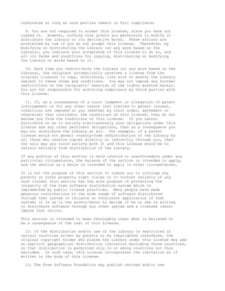 terminated so long as such parties remain in full compliance.

  9. You are not required to accept this License, since you have not
signed it. However, nothing else grants you permission to modify or
distribute the Library or its derivative works. These actions are
prohibited by law if you do not accept this License. Therefore, by
modifying or distributing the Library (or any work based on the
Library), you indicate your acceptance of this License to do so, and
all its terms and conditions for copying, distributing or modifying
the Library or works based on it.

  10. Each time you redistribute the Library (or any work based on the
Library), the recipient automatically receives a license from the
original licensor to copy, distribute, link with or modify the Library
subject to these terms and conditions. You may not impose any further
restrictions on the recipients' exercise of the rights granted herein.
You are not responsible for enforcing compliance by third parties with
this License.

  11. If, as a consequence of a court judgment or allegation of patent
infringement or for any other reason (not limited to patent issues),
conditions are imposed on you (whether by court order, agreement or
otherwise) that contradict the conditions of this License, they do not
excuse you from the conditions of this License. If you cannot
distribute so as to satisfy simultaneously your obligations under this
License and any other pertinent obligations, then as a consequence you
may not distribute the Library at all. For example, if a patent
license would not permit royalty-free redistribution of the Library by
all those who receive copies directly or indirectly through you, then
the only way you could satisfy both it and this License would be to
refrain entirely from distribution of the Library.

If any portion of this section is held invalid or unenforceable under any
particular circumstance, the balance of the section is intended to apply,
and the section as a whole is intended to apply in other circumstances.

It is not the purpose of this section to induce you to infringe any
patents or other property right claims or to contest validity of any
such claims; this section has the sole purpose of protecting the
integrity of the free software distribution system which is
implemented by public license practices. Many people have made
generous contributions to the wide range of software distributed
through that system in reliance on consistent application of that
system; it is up to the author/donor to decide if he or she is willing
to distribute software through any other system and a licensee cannot
impose that choice.

This section is intended to make thoroughly clear what is believed to
be a consequence of the rest of this License.

  12. If the distribution and/or use of the Library is restricted in
certain countries either by patents or by copyrighted interfaces, the
original copyright holder who places the Library under this License may add
an explicit geographical distribution limitation excluding those countries,
so that distribution is permitted only in or among countries not thus
excluded. In such case, this License incorporates the limitation as if
written in the body of this License.

  13. The Free Software Foundation may publish revised and/or new
 