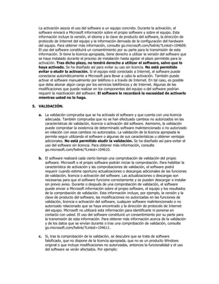 La activación asocia el uso del software a un equipo concreto. Durante la activación, el
  software enviará a Microsoft información sobre el propio software y sobre el equipo. Esta
  información incluye la versión, el idioma y la clave de producto del software, la dirección de
  protocolo de Internet del equipo y la información derivada de la configuración del hardware
  del equipo. Para obtener más información, consulte go.microsoft.com/fwlink/?Linkid=104609.
  El uso del software constituirá un consentimiento por su parte para la transmisión de esta
  información. Si tiene la licencia apropiada, tiene derecho a utilizar la versión del software que
  se haya instalado durante el proceso de instalación hasta agotar el plazo permitido para la
  activación. Tras dicho plazo, no tendrá derecho a utilizar el software, salvo que lo
  haya activado. Se ha diseñado así para evitar su uso sin licencia. No está permitido
  evitar o eludir la activación. Si el equipo está conectado a Internet, el software puede
  conectarse automáticamente a Microsoft para llevar a cabo la activación. También puede
  activar el software manualmente por teléfono o a través de Internet. En tal caso, es posible
  que deba abonar algún cargo por los servicios telefónicos y de Internet. Algunas de las
  modificaciones que pueda realizar en los componentes del equipo o del software podrían
  requerir la reactivación del software. El software le recordará la necesidad de activarlo
  mientras usted no lo haga.

5. VALIDACIÓN.

  a. La validación comprueba que se ha activado el software y que cuenta con una licencia
     adecuada. También comprueba que no se han efectuado cambios no autorizados en las
     características de validación, licencia o activación del software. Asimismo, la validación
     puede comprobar la existencia de determinado software malintencionado o no autorizado
     en relación con esos cambios no autorizados. La validación de la licencia apropiada le
     permite seguir utilizando el software o algunas de sus características u obtener ventajas
     adicionales. No está permitido eludir la validación. Se ha diseñado así para evitar el
     uso del software sin licencia. Para obtener más información, consulte
     go.microsoft.com/fwlink/?Linkid=104610.

  b. El software realizará cada cierto tiempo una comprobación de validación del propio
     software. Microsoft o el propio software podrán iniciar la comprobación. Para habilitar la
     característica de activación y las comprobaciones de validación, el software podrá
     requerir cuando estime oportuno actualizaciones o descargas adicionales de las funciones
     de validación, licencia o activación del software. Las actualizaciones o descargas son
     necesarias para que el software funcione correctamente y se pueden descargar e instalar
     sin previo aviso. Durante o después de una comprobación de validación, el software
     puede enviar a Microsoft información sobre el propio software, el equipo y los resultados
     de la comprobación de validación. Esta información incluye, por ejemplo, la versión y la
     clave de producto del software, las modificaciones no autorizadas en las funciones de
     validación, licencia o activación del software, cualquier software malintencionado o no
     autorizado relacionado que se haya encontrado y la dirección de protocolo de Internet
     del equipo. Microsoft no utilizará esta información para identificarle ni ponerse en
     contacto con usted. El uso del software constituirá un consentimiento por su parte para
     la transmisión de esta información. Para obtener más información acerca de la validación
     y de los datos que se envían durante o tras una comprobación de validación, consulte
     go.microsoft.com/fwlink/?Linkid=104611.

  c. Si, tras la comprobación de la validación, se descubre que se trata de software
     falsificado, que no dispone de la licencia apropiada, que no es un producto Windows
     original o que incluye modificaciones no autorizadas, entonces la funcionalidad y el uso
     del software se verán afectados. Por ejemplo:
 