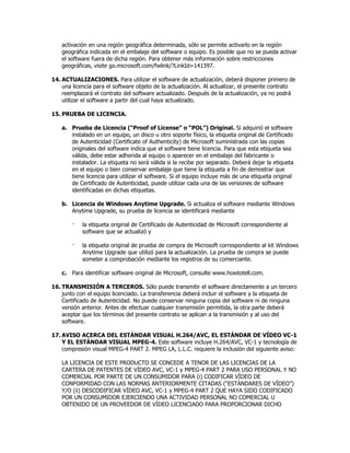 activación en una región geográfica determinada, sólo se permite activarlo en la región
    geográfica indicada en el embalaje del software o equipo. Es posible que no se pueda activar
    el software fuera de dicha región. Para obtener más información sobre restricciones
    geográficas, visite go.microsoft.com/fwlink/?LinkId=141397.

14. ACTUALIZACIONES. Para utilizar el software de actualización, deberá disponer primero de
    una licencia para el software objeto de la actualización. Al actualizar, el presente contrato
    reemplazará el contrato del software actualizado. Después de la actualización, ya no podrá
    utilizar el software a partir del cual haya actualizado.

15. PRUEBA DE LICENCIA.

    a. Prueba de Licencia (“Proof of License” o “POL”) Original. Si adquirió el software
       instalado en un equipo, un disco u otro soporte físico, la etiqueta original de Certificado
       de Autenticidad (Certificate of Authenticity) de Microsoft suministrada con las copias
       originales del software indica que el software tiene licencia. Para que esta etiqueta sea
       válida, debe estar adherida al equipo o aparecer en el embalaje del fabricante o
       instalador. La etiqueta no será válida si la recibe por separado. Deberá dejar la etiqueta
       en el equipo o bien conservar embalaje que tiene la etiqueta a fin de demostrar que
       tiene licencia para utilizar el software. Si el equipo incluye más de una etiqueta original
       de Certificado de Autenticidad, puede utilizar cada una de las versiones de software
       identificadas en dichas etiquetas.

    b. Licencia de Windows Anytime Upgrade. Si actualiza el software mediante Windows
       Anytime Upgrade, su prueba de licencia se identificará mediante

        ·   la etiqueta original de Certificado de Autenticidad de Microsoft correspondiente al
            software que se actualizó y

        ·   la etiqueta original de prueba de compra de Microsoft correspondiente al kit Windows
            Anytime Upgrade que utilizó para la actualización. La prueba de compra se puede
            someter a comprobación mediante los registros de su comerciante.

    c. Para identificar software original de Microsoft, consulte www.howtotell.com.

16. TRANSMISIÓN A TERCEROS. Sólo puede transmitir el software directamente a un tercero
    junto con el equipo licenciado. La transferencia deberá incluir el software y la etiqueta de
    Certificado de Autenticidad. No puede conservar ninguna copia del software ni de ninguna
    versión anterior. Antes de efectuar cualquier transmisión permitida, la otra parte deberá
    aceptar que los términos del presente contrato se aplican a la transmisión y al uso del
    software.

17. AVISO ACERCA DEL ESTÁNDAR VISUAL H.264/AVC, EL ESTÁNDAR DE VÍDEO VC-1
    Y EL ESTÁNDAR VISUAL MPEG-4. Este software incluye H.264/AVC, VC-1 y tecnología de
    compresión visual MPEG-4 PART 2. MPEG LA, L.L.C. requiere la inclusión del siguiente aviso:

    LA LICENCIA DE ESTE PRODUCTO SE CONCEDE A TENOR DE LAS LICENCIAS DE LA
    CARTERA DE PATENTES DE VÍDEO AVC, VC-1 y MPEG-4 PART 2 PARA USO PERSONAL Y NO
    COMERCIAL POR PARTE DE UN CONSUMIDOR PARA (i) CODIFICAR VÍDEO DE
    CONFORMIDAD CON LAS NORMAS ANTERIORMENTE CITADAS (“ESTÁNDARES DE VÍDEO”)
    Y/O (ii) DESCODIFICAR VÍDEO AVC, VC-1 y MPEG-4 PART 2 QUE HAYA SIDO CODIFICADO
    POR UN CONSUMIDOR EJERCIENDO UNA ACTIVIDAD PERSONAL NO COMERCIAL U
    OBTENIDO DE UN PROVEEDOR DE VÍDEO LICENCIADO PARA PROPORCIONAR DICHO
 