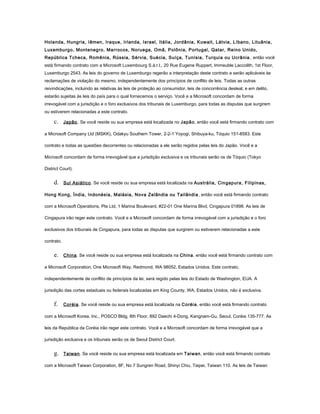 Holanda, Hungria, Iêmen, Iraque, Irlanda, Israel, Itália, Jordânia, Kuwait, Látvia, Líbano, Lituânia,
Luxemburgo, Montenegro, Marrocos, Noruega, Omã, Polônia, Portugal, Qatar, Reino Unido,
República Tcheca, Romênia, Rússia, Sérvia, Suécia, Suíça, Tunísia, Turquia ou Ucrânia , então você
está firmando contrato com a Microsoft Luxembourg S.à.r.l., 20 Rue Eugene Ruppert, Immeuble Laccolith, 1st Floor,
Luxemburgo 2543. As leis do governo de Luxemburgo regerão a interpretação deste contrato e serão aplicáveis às
reclamações de violação do mesmo, independentemente dos princípios de conflito de leis. Todas as outras
reivindicações, incluindo as relativas às leis de proteção ao consumidor, leis de concorrência desleal, e em delito,
estarão sujeitas às leis do país para o qual fornecemos o serviço. Você e a Microsoft concordam de forma
irrevogável com a jurisdição e o foro exclusivos dos tribunais de Luxemburgo, para todas as disputas que surgirem
ou estiverem relacionadas a este contrato.
c. Japão. Se você reside ou sua empresa está localizada no Japão, então você está firmando contrato com
a Microsoft Company Ltd (MSKK), Odakyu Southern Tower, 2-2-1 Yoyogi, Shibuya-ku, Tóquio 151-8583. Este
contrato e todas as questões decorrentes ou relacionadas a ele serão regidos pelas leis do Japão. Você e a
Microsoft concordam de forma irrevogável que a jurisdição exclusiva e os tribunais serão os de Tóquio (Tokyo
District Court).
d. Sul Asiático. Se você reside ou sua empresa está localizada na Austrália, Cingapura, Filipinas,
Hong Kong, Índia, Indonésia, Malásia, Nova Zelândia ou Tailândia, então você está firmando contrato
com a Microsoft Operations, Pte Ltd, 1 Marina Boulevard, #22-01 One Marina Blvd, Cingapura 01898. As leis de
Cingapura irão reger este contrato. Você e a Microsoft concordam de forma irrevogável com a jurisdição e o foro
exclusivos dos tribunais de Cingapura, para todas as disputas que surgirem ou estiverem relacionadas a este
contrato.
e. China. Se você reside ou sua empresa está localizada na China, então você está firmando contrato com
a Microsoft Corporation, One Microsoft Way, Redmond, WA 98052, Estados Unidos. Este contrato,
independentemente de conflito de princípios da lei, será regido pelas leis do Estado de Washington, EUA. A
jurisdição das cortes estaduais ou federais localizadas em King County, WA, Estados Unidos, não é exclusiva.
f. Coréia. Se você reside ou sua empresa está localizada na Coréia, então você está firmando contrato
com a Microsoft Korea, Inc., POSCO Bldg, 8th Floor, 892 Daechi 4-Dong, Kangnam-Gu, Seoul, Coréia 135-777. As
leis da República da Coréia irão reger este contrato. Você e a Microsoft concordam de forma irrevogável que a
jurisdição exclusiva e os tribunais serão os de Seoul District Court.
g. Taiwan. Se você reside ou sua empresa está localizada em Taiwan, então você está firmando contrato
com a Microsoft Taiwan Corporation, 8F, No 7 Sungren Road, Shinyi Chiu, Taipei, Taiwan 110. As leis de Taiwan
 