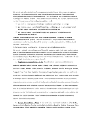 Este contrato está no formato eletrônico. Firmamos o compromisso de lhe enviar determinadas informações em
conexão com o serviço e temos o direito de enviar informações adicionais específicas. Podem existir outras
informações relativas ao serviço que devam ser enviadas a você por força de lei. Nós nos reservamos o direito de
enviá-las por meio eletrônico. Você tem o direito de retirar esse consentimento, mas se o fizer, poderemos cancelar
o serviço. Forneceremos as informações necessárias a você:
 via email no endereço especificado por ocasião de sua inscrição no serviço;
 por meio do acesso a um site da Microsoft que será designado em um aviso por email
enviado a você quando essa informação estiver disponível; ou
 por meio do acesso a um site da Microsoft que geralmente será designado com
antecedência para esse fim.
Os avisos fornecidos a você por email serão considerados dados e recebidos na data da
transmissão do email em questão.Como você utiliza e acessa o serviço, você terá software e hardware
necessários para receber tais avisos. Se você não concordar em receber os avisos de forma eletrônica, deverá
interromper o uso do serviço.
24. Parte contratante, escolha da lei e do local para a resolução de contendas.
Este contrato é celebrado entre você e a empresa Microsoft de seu país ou região. Nesta seção, localize o país ou
região em que reside (se estiver se inscrevendo no serviço como uma pessoa física) ou em que sua empresa está
localizada (se estiver se inscrevendo no serviço como pessoa jurídica) nas subseções a seguir; nessa subseção,
você encontrará a empresa Microsoft com a qual você está firmando contrato, bem como a escolha da lei e do local
para a resolução de contendas com a empresa Microsoft.
a. Região da América do Norte e do Sul. Se você reside ou sua empresa está localizada na
Argentina, Barbados, Belize, Bolívia, Brasil, Canadá, Chile, Colômbia, Costa Rica, Dominica, El
Salvador, Equador, Estados Unidos, Granada, Guatemala, Honduras, México, Nicarágua, Panamá,
Paraguai, Peru, Porto Rico, República Dominicana, Uruguai ou Venezuela , então você está firmando
contrato com a Microsoft Corporation, One Microsoft Way, Redmond, WA 98052, Estados Unidos. As leis do Estado
de Washington regerão a interpretação deste contrato e serão aplicáveis às reclamações de violação do mesmo,
independentemente dos princípios de conflito de leis. Se residir nos Estados Unidos, todas as outras reivindicações,
incluindo as relativas às leis de proteção ao consumidor, leis de concorrência desleal, e em delito, estarão sujeitas
às leis do seu estado de domicílio nos Estados Unidos, ou, se você residir fora dos EUA, às leis do país para o qual
fornecemos o serviço. Você e a Microsoft concordam de forma irrevogável com a jurisdição e o foro exclusivos dos
tribunais de King County, Washington, Estados Unidos da América, para todas as disputas que surgirem ou
estiverem relacionadas a este contrato.
b. Europa, Oriente Médio e África. Se você reside ou sua empresa está localizada na África do Sul,
Alemanha, Arábia Saudita, Argélia, Áustria, Bahrein, Bélgica, Bulgária, Croácia, Dinamarca, Egito,
Emirados Árabes Unidos, Eslováquia, Eslovênia, Espanha, Estônia, Finlândia, França, Grécia,
 