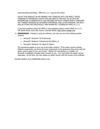visual decoding technology. MPEG LA, L.L.C. requires this notice:

   USE OF THIS PRODUCT IN ANY MANNER THAT COMPLIES WITH THE MPEG 2 VISUAL
   STANDARD IS PROHIBITED, EXCEPT FOR USE DIRECTLY RELATED TO (A) DATA OR
   INFORMATION (i) GENERATED BY AND OBTAINED WITHOUT CHARGE FROM A CONSUMER
   NOT THEREBY ENGAGED IN A BUSINESS ENTERPRISE, AND (ii) FOR PERSONAL USE ONLY;
   AND (B) OTHER USES SPECIFICALLY AND SEPARATELY LICENSED BY MPEG LA, L.L.C.

   If you have questions about the MPEG-2 visual standard, please contact MPEG LA, L.L.C.,
   250 Steele Street, Suite 300, Denver, Colorado 80206; http://www.mpegla.com.
11. DOWNGRADE. Instead of using the software, you may use one of the following earlier
    versions:
       •   Microsoft® Windows® XP Professional,
       •   Microsoft® Windows® Professional x64 Edition, or
       •   Microsoft® Windows® XP Tablet PC Edition.
   This agreement applies to your use of the earlier versions. If the earlier version includes
   different components, any terms for those components in the agreement that comes with the
   earlier version apply to your use of them. Neither the manufacturer or installer, nor
   Microsoft is obligated to supply earlier versions to you. You must obtain the earlier version
   separately. At any time, you may replace an earlier version with this version of the software.

EULAID:VistaSP1_R1.0_CONSUMER_OEM_en-US
 