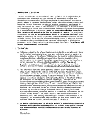 4. MANDATORY ACTIVATION.

  Activation associates the use of the software with a specific device. During activation, the
  software will send information about the software and the device to Microsoft. This
  information includes the version, language and product key of the software, the Internet
  protocol address of the device, and information derived from the hardware configuration of
  the device. For more information, see http://go.microsoft.com/fwlink/?Linkid=96549. By
  using the software, you consent to the transmission of this information. If properly licensed,
  you have the right to use the version of the software installed during the installation process
  up to the time permitted for activation. Unless the software is activated, you have no
  right to use the software after the time permitted for activation. This is to prevent
  its unlicensed use. You are not permitted to bypass or circumvent activation. If the
  device is connected to the Internet, the software may automatically connect to Microsoft for
  activation. You can also activate the software manually by Internet or telephone. If you do
  so, Internet and telephone service charges may apply. Some changes to your computer
  components or the software may require you to reactivate the software. The software will
  remind you to activate it until you do.

5. VALIDATION.

  a. Validation verifies that the software has been activated and is properly licensed. It also
     verifies that no unauthorized changes have been made to the validation, licensing, or
     activation functions of the software. Validation may also check for certain malicious or
     unauthorized software related to such unauthorized changes. A validation check
     confirming that you are properly licensed permits you to continue to use the software,
     certain features of the software or to obtain additional benefits. You are not
     permitted to circumvent validation. This is to prevent unlicensed use of the
     software. For more information, see http://go.microsoft.com/fwlink/?Linkid=96550.

  b. The software will from time to time perform a validation check of the software. The
     check may be initiated by the software or Microsoft. To enable the activation function
     and validation checks, the software may from time to time require updates or additional
     downloads of the validation, licensing or activation functions of the software. The
     updates or downloads are required for the proper functioning of the software and may
     be downloaded and installed without further notice to you. These updates and
     downloads may be delivered to you through the Windows Update service (if you use the
     service) or through other means. During or after a validation check, the software may
     send information about the software, the device and the results of the validation check to
     Microsoft. This information includes, for example, the version and product key of the
     software, any unauthorized changes made to the validation, licensing or activation
     functions of the software, any related malicious or unauthorized software found and the
     Internet protocol address of the device. Microsoft does not use the information to
     identify or contact you. By using the software, you consent to the transmission of this
     information. For more information about validation and what is sent during or after a
     validation check, see http://go.microsoft.com/fwlink/?Linkid=96551.

  c.   If, after a validation check, the software is found to be counterfeit, improperly
       licensed, a non-genuine Windows product, or includes unauthorized changes,
       the functionality and experience of using the software will be affected, for
       example:

       Microsoft may
 