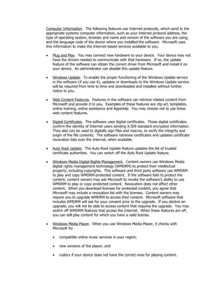 Computer Information. The following features use Internet protocols, which send to the
appropriate systems computer information, such as your Internet protocol address, the
type of operating system, browser and name and version of the software you are using,
and the language code of the device where you installed the software. Microsoft uses
this information to make the Internet-based services available to you.

•   Plug and Play. You may connect new hardware to your device. Your device may not
    have the drivers needed to communicate with that hardware. If so, the update
    feature of the software can obtain the correct driver from Microsoft and install it on
    your device. An administrator can disable this update feature.

•   Windows Update. To enable the proper functioning of the Windows Update service
    in the software (if you use it), updates or downloads to the Windows Update service
    will be required from time to time and downloaded and installed without further
    notice to you.

•   Web Content Features. Features in the software can retrieve related content from
    Microsoft and provide it to you. Examples of these features are clip art, templates,
    online training, online assistance and Appshelp. You may choose not to use these
    web content features.

•   Digital Certificates. The software uses digital certificates. These digital certificates
    confirm the identity of Internet users sending X.509 standard encrypted information.
    They also can be used to digitally sign files and macros, to verify the integrity and
    origin of the file contents. The software retrieves certificates and updates certificate
    revocation lists over the Internet, when available.

•   Auto Root Update. The Auto Root Update feature updates the list of trusted
    certificate authorities. You can switch off the Auto Root Update feature.

•   Windows Media Digital Rights Management. Content owners use Windows Media
    digital rights management technology (WMDRM) to protect their intellectual
    property, including copyrights. This software and third party software use WMDRM
    to play and copy WMDRM-protected content. If the software fails to protect the
    content, content owners may ask Microsoft to revoke the software’s ability to use
    WMDRM to play or copy protected content. Revocation does not affect other
    content. When you download licenses for protected content, you agree that
    Microsoft may include a revocation list with the licenses. Content owners may
    require you to upgrade WMDRM to access their content. Microsoft software that
    includes WMDRM will ask for your consent prior to the upgrade. If you decline an
    upgrade, you will not be able to access content that requires the upgrade. You may
    switch off WMDRM features that access the Internet. When these features are off,
    you can still play content for which you have a valid license.

•   Windows Media Player. When you use Windows Media Player, it checks with
    Microsoft for

    •   compatible online music services in your region;

    •   new versions of the player; and

    •   codecs if your device does not have the correct ones for playing content.
 
