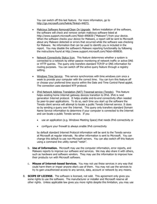You can switch off this last feature. For more information, go to
             http://go.microsoft.com/fwlink/?linkid=44073.

         •   Malicious Software Removal/Clean On Upgrade. Before installation of the software,
             the software will check and remove certain malicious software listed at
             http://www.support.microsoft.com/?kbid=890830 (“Malware”) from your device.
             When the software checks your device for Malware, a report will be sent to Microsoft
             about any Malware detected or errors that occurred while the software was checking
             for Malware. No information that can be used to identify you is included in the
             report. You may disable the software’s Malware reporting functionality by following
             the instructions found at http://www.support.microsoft.com/?kbid=890830.

         •   Network Connectivity Status Icon. This feature determines whether a system is
             connected to a network by either passive monitoring of network traffic or active DNS
             or HTTP queries. The query only transfers standard TCP/IP or DNS information for
             routing purposes. You can switch off the active query feature through a registry
             setting.

         •   Windows Time Service. This service synchronizes with time.windows.com once a
             week to provide your computer with the correct time. You can turn this feature off
             or choose your preferred time source within the Date and Time Control Panel applet.
             The connection uses standard NTP protocol.

         •   IPv6 Network Address Translation (NAT) Traversal service (Teredo). This feature
             helps existing home Internet gateway devices transition to IPv6. IPv6 is next
             generation Internet protocol. It helps enable end-to-end connectivity often needed
             by peer-to-peer applications. To do so, each time you start up the software the
             Teredo client service will attempt to locate a public Teredo Internet service. It does
             so by sending a query over the Internet. This query only transfers standard Domain
             Name Service information to determine if your computer is connected to the Internet
             and can locate a public Teredo service. If you

             •   use an application (e.g. Windows Meeting Space) that needs IPv6 connectivity or

             •   configure your firewall to always enable IPv6 connectivity

             by default standard Internet Protocol information will be sent to the Teredo service
             at Microsoft at regular intervals. No other information is sent to Microsoft. You can
             change this default to use non-Microsoft servers. You can also switch off this feature
             using a command line utility named “netsh”.

    b. Use of Information. Microsoft may use the computer information, error reports, and
       Malware reports to improve our software and services. We may also share it with others,
       such as hardware and software vendors. They may use the information to improve how
       their products run with Microsoft software.

    c.   Misuse of Internet-based Services. You may not use these services in any way that
         could harm them or impair anyone else’s use of them. You may not use the services to
         try to gain unauthorized access to any service, data, account or network by any means.

8. SCOPE OF LICENSE. The software is licensed, not sold. This agreement only gives you
   some rights to use the software. The manufacturer or installer and Microsoft reserve all
   other rights. Unless applicable law gives you more rights despite this limitation, you may use
 