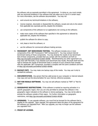 the software only as expressly permitted in this agreement. In doing so, you must comply
    with any technical limitations in the software that only allow you to use it in certain ways.
    For more information, see the software documentation. You may not

    •   work around any technical limitations in the software;

    •   reverse engineer, decompile or disassemble the software, except and only to the extent
        that applicable law expressly permits, despite this limitation;

    •   use components of the software to run applications not running on the software;

    •   make more copies of the software than specified in this agreement or allowed by
        applicable law, despite this limitation;

    •   publish the software for others to copy;

    •   rent, lease or lend the software; or

    •   use the software for commercial software hosting services.

9. MICROSOFT .NET BENCHMARK TESTING. The software includes one or more
   components of the .NET Framework (“.NET Components”). You may conduct internal
   benchmark testing of those components. You may disclose the results of any benchmark
   test of those components, provided that you comply with the conditions set forth at
   http://go.microsoft.com/fwlink/?LinkID=66406. Notwithstanding any other agreement you
   may have with Microsoft, if you disclose such benchmark test results, Microsoft shall have the
   right to disclose the results of benchmark tests it conducts of your products that compete
   with the applicable .NET Component, provided it complies with the same conditions set forth
   at http://go.microsoft.com/fwlink/?LinkID=66406.

10. BACKUP COPY. You may make one backup copy of the media. You may use it only to
    reinstall the software.

11. DOCUMENTATION. Any person that has valid access to your computer or internal network
    may copy and use the documentation for your internal, reference purposes.

12. NOT FOR RESALE SOFTWARE. You may not sell software marked as “NFR” or “Not for
    Resale.”

13. GEOGRAPHIC RESTRICTIONS. If the software is marked as requiring activation in a
    specific geographic region, then you are only permitted to activate this software in the
    geographic region indicated on the software or device packaging. You may not be able to
    activate the software outside of that region. For further information on geographic
    restrictions, visit http://go.microsoft.com/fwlink/?LinkId=99189.

14. UPGRADES. To use upgrade software, you must first be licensed for the software that is
    eligible for the upgrade. Upon upgrade, this agreement takes the place of the agreement for
    the software you upgraded from. After you upgrade, you may no longer use the software
    you upgraded from.

15. PROOF OF LICENSE.
 