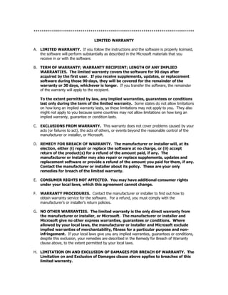 *******************************************************************************

                                    LIMITED WARRANTY

A. LIMITED WARRANTY. If you follow the instructions and the software is properly licensed,
   the software will perform substantially as described in the Microsoft materials that you
   receive in or with the software.

B. TERM OF WARRANTY; WARRANTY RECIPIENT; LENGTH OF ANY IMPLIED
   WARRANTIES. The limited warranty covers the software for 90 days after
   acquired by the first user. If you receive supplements, updates, or replacement
   software during those 90 days, they will be covered for the remainder of the
   warranty or 30 days, whichever is longer. If you transfer the software, the remainder
   of the warranty will apply to the recipient.

    To the extent permitted by law, any implied warranties, guarantees or conditions
    last only during the term of the limited warranty. Some states do not allow limitations
    on how long an implied warranty lasts, so these limitations may not apply to you. They also
    might not apply to you because some countries may not allow limitations on how long an
    implied warranty, guarantee or condition lasts.

C. EXCLUSIONS FROM WARRANTY. This warranty does not cover problems caused by your
   acts (or failures to act), the acts of others, or events beyond the reasonable control of the
   manufacturer or installer, or Microsoft.

D. REMEDY FOR BREACH OF WARRANTY. The manufacturer or installer will, at its
   election, either (i) repair or replace the software at no charge, or (ii) accept
   return of the product(s) for a refund of the amount paid, if any. The
   manufacturer or installer may also repair or replace supplements, updates and
   replacement software or provide a refund of the amount you paid for them, if any.
   Contact the manufacturer or installer about its policy. These are your only
   remedies for breach of the limited warranty.

E. CONSUMER RIGHTS NOT AFFECTED. You may have additional consumer rights
   under your local laws, which this agreement cannot change.

F. WARRANTY PROCEDURES. Contact the manufacturer or installer to find out how to
   obtain warranty service for the software. For a refund, you must comply with the
   manufacturer’s or installer’s return policies.

G. NO OTHER WARRANTIES. The limited warranty is the only direct warranty from
   the manufacturer or installer, or Microsoft. The manufacturer or installer and
   Microsoft give no other express warranties, guarantees or conditions. Where
   allowed by your local laws, the manufacturer or installer and Microsoft exclude
   implied warranties of merchantability, fitness for a particular purpose and non-
   infringement. If your local laws give you any implied warranties, guarantees or conditions,
   despite this exclusion, your remedies are described in the Remedy for Breach of Warranty
   clause above, to the extent permitted by your local laws.

H. LIMITATION ON AND EXCLUSION OF DAMAGES FOR BREACH OF WARRANTY. The
   Limitation on and Exclusion of Damages clause above applies to breaches of this
   limited warranty.
 