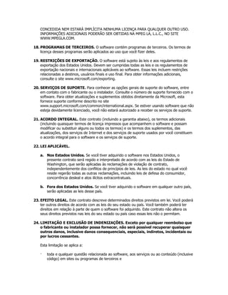 CONCEDIDA NEM ESTARÁ IMPLÍCITA NENHUMA LICENÇA PARA QUALQUER OUTRO USO.
    INFORMAÇÕES ADICIONAIS PODERÃO SER OBTIDAS NA MPEG LA, L.L.C., NO SITE
    WWW.MPEGLA.COM.

18. PROGRAMAS DE TERCEIROS. O software contém programas de terceiros. Os termos de
    licença desses programas serão aplicados ao uso que você fizer deles.

19. RESTRIÇÕES DE EXPORTAÇÃO. O software está sujeito às leis e aos regulamentos de
    exportação dos Estados Unidos. Devem ser cumpridas todas as leis e os regulamentos de
    exportação nacionais e internacionais aplicáveis ao software. Essas leis incluem restrições
    relacionadas a destinos, usuários finais e uso final. Para obter informações adicionais,
    consulte o site www.microsoft.com/exporting.

20. SERVIÇOS DE SUPORTE. Para conhecer as opções gerais de suporte do software, entre
    em contato com o fabricante ou o instalador. Consulte o número de suporte fornecido com o
    software. Para obter atualizações e suplementos obtidos diretamente da Microsoft, esta
    fornece suporte conforme descrito no site
    www.support.microsoft.com/common/international.aspx. Se estiver usando software que não
    esteja devidamente licenciado, você não estará autorizado a receber os serviços de suporte.

21. ACORDO INTEGRAL. Este contrato (incluindo a garantia abaixo), os termos adicionais
    (incluindo quaisquer termos de licença impressos que acompanhem o software e possam
    modificar ou substituir alguns ou todos os termos) e os termos dos suplementos, das
    atualizações, dos serviços de Internet e dos serviços de suporte usados por você constituem
    o acordo integral para o software e os serviços de suporte.

22. LEI APLICÁVEL.

    a. Nos Estados Unidos. Se você tiver adquirido o software nos Estados Unidos, o
       presente contrato será regido e interpretado de acordo com as leis do Estado de
       Washington, que serão aplicadas às reclamações de violação de contrato,
       independentemente dos conflitos de princípios de leis. As leis do estado no qual você
       reside regerão todas as outras reclamações, incluindo leis de defesa do consumidor,
       concorrência desleal e atos ilícitos extracontratuais.

    b. Fora dos Estados Unidos. Se você tiver adquirido o software em qualquer outro país,
       serão aplicadas as leis desse país.

23. EFEITO LEGAL. Este contrato descreve determinados direitos previstos em lei. Você poderá
    ter outros direitos de acordo com as leis do seu estado ou país. Você também poderá ter
    direitos em relação à parte de quem o software foi adquirido. Este contrato não altera os
    seus direitos previstos nas leis do seu estado ou país caso essas leis não o permitam.

24. LIMITAÇÃO E EXCLUSÃO DE INDENIZAÇÕES. Exceto por qualquer reembolso que
    o fabricante ou instalador possa fornecer, não será possível recuperar quaisquer
    outros danos, inclusive danos consequenciais, especiais, indiretos, incidentais ou
    por lucros cessantes.

    Esta limitação se aplica a:

    ·   toda e qualquer questão relacionada ao software, aos serviços ou ao conteúdo (inclusive
        código) em sites ou programas de terceiros e
 