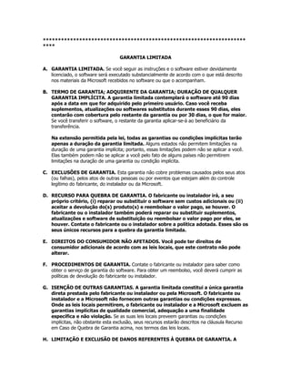 *******************************************************************
****

                                   GARANTIA LIMITADA

A. GARANTIA LIMITADA. Se você seguir as instruções e o software estiver devidamente
   licenciado, o software será executado substancialmente de acordo com o que está descrito
   nos materiais da Microsoft recebidos no software ou que o acompanham.

B. TERMO DE GARANTIA; ADQUIRENTE DA GARANTIA; DURAÇÃO DE QUALQUER
   GARANTIA IMPLÍCITA. A garantia limitada contemplará o software até 90 dias
   após a data em que for adquirido pelo primeiro usuário. Caso você receba
   suplementos, atualizações ou softwares substitutos durante esses 90 dias, eles
   contarão com cobertura pelo restante da garantia ou por 30 dias, o que for maior.
   Se você transferir o software, o restante da garantia aplicar-se-á ao beneficiário da
   transferência.

   Na extensão permitida pela lei, todas as garantias ou condições implícitas terão
   apenas a duração da garantia limitada. Alguns estados não permitem limitações na
   duração de uma garantia implícita; portanto, essas limitações podem não se aplicar a você.
   Elas também podem não se aplicar a você pelo fato de alguns países não permitirem
   limitações na duração de uma garantia ou condição implícita.

C. EXCLUSÕES DE GARANTIA. Esta garantia não cobre problemas causados pelos seus atos
   (ou falhas), pelos atos de outras pessoas ou por eventos que estejam além do controle
   legítimo do fabricante, do instalador ou da Microsoft.

D. RECURSO PARA QUEBRA DE GARANTIA. O fabricante ou instalador irá, a seu
   próprio critério, (i) reparar ou substituir o software sem custos adicionais ou (ii)
   aceitar a devolução do(s) produto(s) e reembolsar o valor pago, se houver. O
   fabricante ou o instalador também poderá reparar ou substituir suplementos,
   atualizações e software de substituição ou reembolsar o valor pago por eles, se
   houver. Contate o fabricante ou o instalador sobre a política adotada. Esses são os
   seus únicos recursos para a quebra da garantia limitada.

E. DIREITOS DO CONSUMIDOR NÃO AFETADOS. Você pode ter direitos de
   consumidor adicionais de acordo com as leis locais, que este contrato não pode
   alterar.

F. PROCEDIMENTOS DE GARANTIA. Contate o fabricante ou instalador para saber como
   obter o serviço de garantia do software. Para obter um reembolso, você deverá cumprir as
   políticas de devolução do fabricante ou instalador.

G. ISENÇÃO DE OUTRAS GARANTIAS. A garantia limitada constitui a única garantia
   direta prestada pelo fabricante ou instalador ou pela Microsoft. O fabricante ou
   instalador e a Microsoft não fornecem outras garantias ou condições expressas.
   Onde as leis locais permitirem, o fabricante ou instalador e a Microsoft excluem as
   garantias implícitas de qualidade comercial, adequação a uma finalidade
   específica e não violação. Se as suas leis locais preveem garantias ou condições
   implícitas, não obstante esta exclusão, seus recursos estarão descritos na cláusula Recurso
   em Caso de Quebra de Garantia acima, nos termos das leis locais.

H. LIMITAÇÃO E EXCLUSÃO DE DANOS REFERENTES À QUEBRA DE GARANTIA. A
 