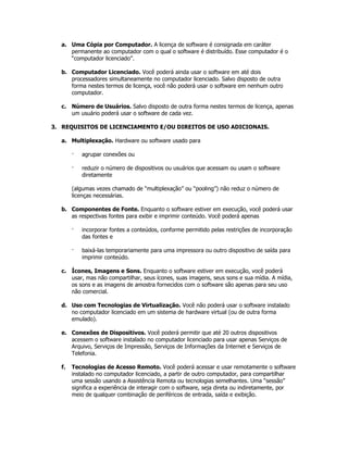 a. Uma Cópia por Computador. A licença de software é consignada em caráter
     permanente ao computador com o qual o software é distribuído. Esse computador é o
     “computador licenciado”.

  b. Computador Licenciado. Você poderá ainda usar o software em até dois
     processadores simultaneamente no computador licenciado. Salvo disposto de outra
     forma nestes termos de licença, você não poderá usar o software em nenhum outro
     computador.

  c. Número de Usuários. Salvo disposto de outra forma nestes termos de licença, apenas
     um usuário poderá usar o software de cada vez.

3. REQUISITOS DE LICENCIAMENTO E/OU DIREITOS DE USO ADICIONAIS.

  a. Multiplexação. Hardware ou software usado para

       ·   agrupar conexões ou

       ·   reduzir o número de dispositivos ou usuários que acessam ou usam o software
           diretamente

       (algumas vezes chamado de “multiplexação” ou “pooling”) não reduz o número de
       licenças necessárias.

  b. Componentes de Fonte. Enquanto o software estiver em execução, você poderá usar
     as respectivas fontes para exibir e imprimir conteúdo. Você poderá apenas

       ·   incorporar fontes a conteúdos, conforme permitido pelas restrições de incorporação
           das fontes e

       ·   baixá-las temporariamente para uma impressora ou outro dispositivo de saída para
           imprimir conteúdo.

  c. Ícones, Imagens e Sons. Enquanto o software estiver em execução, você poderá
     usar, mas não compartilhar, seus ícones, suas imagens, seus sons e sua mídia. A mídia,
     os sons e as imagens de amostra fornecidos com o software são apenas para seu uso
     não comercial.

  d. Uso com Tecnologias de Virtualização. Você não poderá usar o software instalado
     no computador licenciado em um sistema de hardware virtual (ou de outra forma
     emulado).

  e. Conexões de Dispositivos. Você poderá permitir que até 20 outros dispositivos
     acessem o software instalado no computador licenciado para usar apenas Serviços de
     Arquivo, Serviços de Impressão, Serviços de Informações da Internet e Serviços de
     Telefonia.

  f.   Tecnologias de Acesso Remoto. Você poderá acessar e usar remotamente o software
       instalado no computador licenciado, a partir de outro computador, para compartilhar
       uma sessão usando a Assistência Remota ou tecnologias semelhantes. Uma “sessão”
       significa a experiência de interagir com o software, seja direta ou indiretamente, por
       meio de qualquer combinação de periféricos de entrada, saída e exibição.
 