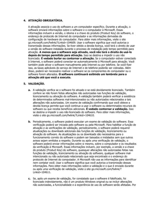 4. ATIVAÇÃO OBRIGATÓRIA.

  A ativação associa o uso do software a um computador específico. Durante a ativação, o
  software enviará informações sobre o software e o computador à Microsoft. Essas
  informações incluem a versão, o idioma e a chave do produto (Product Key) do software, o
  endereço de protocolo de Internet do computador e as informações derivadas da
  configuração de hardware do computador. Para obter mais informações, visite o site
  go.microsoft.com/fwlink/?Linkid=104609. Usar o software significa que você autoriza a
  transmissão dessas informações. Se tiver obtido a devida licença, você terá o direito de usar
  a versão do software instalada durante o processo de instalação pelo tempo permitido para
  ativação. A menos que o software seja ativado, você não terá o direito de usá-lo
  depois do tempo permitido para ativação. Isso se destina a impedir o uso não
  licenciado. É vedado burlar ou contornar a ativação. Se o computador estiver conectado
  à Internet, o software poderá conectar-se automaticamente à Microsoft para ativação. Você
  também pode ativar o software manualmente pela Internet ou por telefone. Se você fizer
  isso, as taxas aplicáveis do serviço de Internet e de telefone poderão ser cobradas. Além
  disso, poderá ser necessário reativar o software se os componentes do computador ou o
  software forem alterados. O software continuará exibindo um lembrete para a
  ativação até que você a execute.

5. VALIDAÇÃO.

  a. A validação verifica se o software foi ativado e se está devidamente licenciado. Também
     confere se não foram feitas alterações não autorizadas nas funções de validação,
     licenciamento ou ativação do software. A validação também poderá verificar a existência
     de determinados softwares mal-intencionados ou não autorizados relacionados a tais
     alterações não autorizadas. Um exame de validação confirmando que você obteve a
     devida licença permite que você continue a usar o software ou determinados recursos do
     software ou que receba benefícios adicionais. É vedado contornar a validação. Isso
     se destina a impedir o uso não licenciado do software. Para obter mais informações,
     visite o site go.microsoft.com/fwlink/?Linkid=104610.

  b. Periodicamente, o software poderá executar um exame de validação do software. Essa
     verificação poderá ser iniciada pelo software ou pela Microsoft. Para habilitar a função de
     ativação e as verificações de validação, periodicamente, o software poderá requerer
     atualizações ou downloads adicionais das funções de validação, licenciamento ou
     ativação do software. As atualizações ou os downloads são necessários para o
     funcionamento correto do software e podem ser baixados e instalados sem que outros
     avisos sejam emitidos a respeito. Durante ou após uma verificação de validação, o
     software poderá enviar informações sobre si mesmo, sobre o computador e os resultados
     da verificação à Microsoft. Essas informações incluem, por exemplo, a versão e a chave
     do produto (Product Key) do software, quaisquer alterações não autorizadas feitas nas
     funções de validação, licenciamento ou ativação do software, qualquer software mal-
     intencionado ou não autorizado relacionado que seja encontrado e o endereço do
     protocolo de Internet do computador. A Microsoft não usa as informações para identificar
     nem contatar você. Usar o software significa que você autoriza a transmissão dessas
     informações. Para obter mais informações sobre a validação e o que é enviado durante
     ou após uma verificação de validação, visite o site go.microsoft.com/fwlink/?
     Linkid=104611.

  c. Se, após um exame de validação, for constatado que o software é falsificado, foi
     licenciado indevidamente, não é um produto Windows original ou se incluir alterações
     não autorizadas, a funcionalidade e a experiência de uso do software serão afetadas. Por
 
