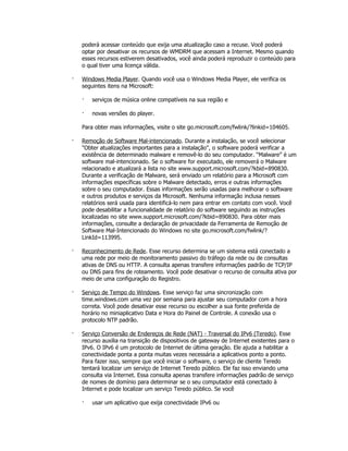 poderá acessar conteúdo que exija uma atualização caso a recuse. Você poderá
    optar por desativar os recursos de WMDRM que acessam a Internet. Mesmo quando
    esses recursos estiverem desativados, você ainda poderá reproduzir o conteúdo para
    o qual tiver uma licença válida.

·   Windows Media Player. Quando você usa o Windows Media Player, ele verifica os
    seguintes itens na Microsoft:

    ·   serviços de música online compatíveis na sua região e

    ·   novas versões do player.

    Para obter mais informações, visite o site go.microsoft.com/fwlink/?linkid=104605.

·   Remoção de Software Mal-intencionado. Durante a instalação, se você selecionar
    "Obter atualizações importantes para a instalação", o software poderá verificar a
    existência de determinado malware e removê-lo do seu computador. “Malware” é um
    software mal-intencionado. Se o software for executado, ele removerá o Malware
    relacionado e atualizará a lista no site www.support.microsoft.com/?kbid=890830.
    Durante a verificação de Malware, será enviado um relatório para a Microsoft com
    informações específicas sobre o Malware detectado, erros e outras informações
    sobre o seu computador. Essas informações serão usadas para melhorar o software
    e outros produtos e serviços da Microsoft. Nenhuma informação inclusa nesses
    relatórios será usada para identificá-lo nem para entrar em contato com você. Você
    pode desabilitar a funcionalidade de relatório do software seguindo as instruções
    localizadas no site www.support.microsoft.com/?kbid=890830. Para obter mais
    informações, consulte a declaração de privacidade da Ferramenta de Remoção de
    Software Mal-Intencionado do Windows no site go.microsoft.com/fwlink/?
    LinkId=113995.

·   Reconhecimento de Rede. Esse recurso determina se um sistema está conectado a
    uma rede por meio de monitoramento passivo do tráfego da rede ou de consultas
    ativas de DNS ou HTTP. A consulta apenas transfere informações padrão de TCP/IP
    ou DNS para fins de roteamento. Você pode desativar o recurso de consulta ativa por
    meio de uma configuração do Registro.

·   Serviço de Tempo do Windows. Esse serviço faz uma sincronização com
    time.windows.com uma vez por semana para ajustar seu computador com a hora
    correta. Você pode desativar esse recurso ou escolher a sua fonte preferida de
    horário no miniaplicativo Data e Hora do Painel de Controle. A conexão usa o
    protocolo NTP padrão.

·   Serviço Conversão de Endereços de Rede (NAT) - Traversal do IPv6 (Teredo). Esse
    recurso auxilia na transição de dispositivos de gateway de Internet existentes para o
    IPv6. O IPv6 é um protocolo de Internet de última geração. Ele ajuda a habilitar a
    conectividade ponta a ponta muitas vezes necessária a aplicativos ponto a ponto.
    Para fazer isso, sempre que você iniciar o software, o serviço de cliente Teredo
    tentará localizar um serviço de Internet Teredo público. Ele faz isso enviando uma
    consulta via Internet. Essa consulta apenas transfere informações padrão de serviço
    de nomes de domínio para determinar se o seu computador está conectado à
    Internet e pode localizar um serviço Teredo público. Se você

    ·   usar um aplicativo que exija conectividade IPv6 ou
 