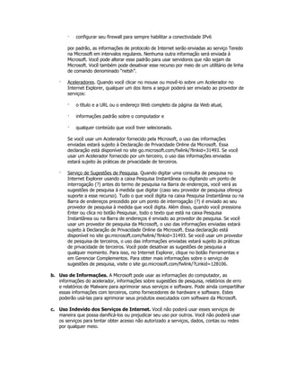 ·   configurar seu firewall para sempre habilitar a conectividade IPv6

       por padrão, as informações de protocolo de Internet serão enviadas ao serviço Teredo
       na Microsoft em intervalos regulares. Nenhuma outra informação será enviada à
       Microsoft. Você pode alterar esse padrão para usar servidores que não sejam da
       Microsoft. Você também pode desativar esse recurso por meio de um utilitário de linha
       de comando denominado “netsh”.

   ·   Aceleradores. Quando você clicar no mouse ou movê-lo sobre um Acelerador no
       Internet Explorer, qualquer um dos itens a seguir poderá ser enviado ao provedor de
       serviços:

       ·   o título e a URL ou o endereço Web completo da página da Web atual,

       ·   informações padrão sobre o computador e

       ·   qualquer conteúdo que você tiver selecionado.

       Se você usar um Acelerador fornecido pela Microsoft, o uso das informações
       enviadas estará sujeito à Declaração de Privacidade Online da Microsoft. Essa
       declaração está disponível no site go.microsoft.com/fwlink/?linkid=31493. Se você
       usar um Acelerador fornecido por um terceiro, o uso das informações enviadas
       estará sujeito às práticas de privacidade de terceiros.

   ·   Serviço de Sugestões de Pesquisa. Quando digitar uma consulta de pesquisa no
       Internet Explorer usando a caixa Pesquisa Instantânea ou digitando um ponto de
       interrogação (?) antes do termo de pesquisa na Barra de endereços, você verá as
       sugestões de pesquisa à medida que digitar (caso seu provedor de pesquisa ofereça
       suporte a esse recurso). Tudo o que você digita na caixa Pesquisa Instantânea ou na
       Barra de endereços precedido por um ponto de interrogação (?) é enviado ao seu
       provedor de pesquisa à medida que você digita. Além disso, quando você pressiona
       Enter ou clica no botão Pesquisar, todo o texto que está na caixa Pesquisa
       Instantânea ou na Barra de endereços é enviado ao provedor de pesquisa. Se você
       usar um provedor de pesquisa da Microsoft, o uso das informações enviadas estará
       sujeito à Declaração de Privacidade Online da Microsoft. Essa declaração está
       disponível no site go.microsoft.com/fwlink/?linkid=31493. Se você usar um provedor
       de pesquisa de terceiros, o uso das informações enviadas estará sujeito às práticas
       de privacidade de terceiros. Você pode desativar as sugestões de pesquisa a
       qualquer momento. Para isso, no Internet Explorer, clique no botão Ferramentas e
       em Gerenciar Complementos. Para obter mais informações sobre o serviço de
       sugestões de pesquisa, visite o site go.microsoft.com/fwlink/?Linkid=128106.

b. Uso de Informações. A Microsoft pode usar as informações do computador, as
   informações do acelerador, informações sobre sugestões de pesquisa, relatórios de erro
   e relatórios de Malware para aprimorar seus serviços e software. Pode ainda compartilhar
   essas informações com terceiros, como fornecedores de hardware e software. Estes
   poderão usá-las para aprimorar seus produtos executados com software da Microsoft.

c. Uso Indevido dos Serviços de Internet. Você não poderá usar esses serviços de
   maneira que possa danificá-los ou prejudicar seu uso por outros. Você não poderá usar
   os serviços para tentar obter acesso não autorizado a serviços, dados, contas ou redes
   por qualquer meio.
 