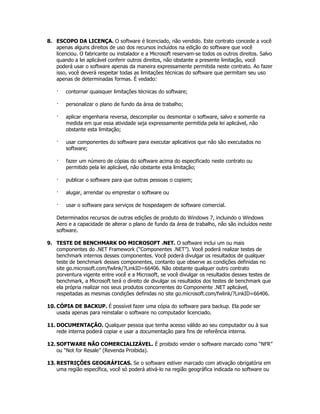 8. ESCOPO DA LICENÇA. O software é licenciado, não vendido. Este contrato concede a você
   apenas alguns direitos de uso dos recursos incluídos na edição do software que você
   licenciou. O fabricante ou instalador e a Microsoft reservam-se todos os outros direitos. Salvo
   quando a lei aplicável conferir outros direitos, não obstante a presente limitação, você
   poderá usar o software apenas da maneira expressamente permitida neste contrato. Ao fazer
   isso, você deverá respeitar todas as limitações técnicas do software que permitam seu uso
   apenas de determinadas formas. É vedado:

    ·   contornar quaisquer limitações técnicas do software;

    ·   personalizar o plano de fundo da área de trabalho;

    ·   aplicar engenharia reversa, descompilar ou desmontar o software, salvo e somente na
        medida em que essa atividade seja expressamente permitida pela lei aplicável, não
        obstante esta limitação;

    ·   usar componentes do software para executar aplicativos que não são executados no
        software;

    ·   fazer um número de cópias do software acima do especificado neste contrato ou
        permitido pela lei aplicável, não obstante esta limitação;

    ·   publicar o software para que outras pessoas o copiem;

    ·   alugar, arrendar ou emprestar o software ou

    ·   usar o software para serviços de hospedagem de software comercial.

    Determinados recursos de outras edições de produto do Windows 7, incluindo o Windows
    Aero e a capacidade de alterar o plano de fundo da área de trabalho, não são incluídos neste
    software.

9. TESTE DE BENCHMARK DO MICROSOFT .NET. O software inclui um ou mais
   componentes do .NET Framework (“Componentes .NET”). Você poderá realizar testes de
   benchmark internos desses componentes. Você poderá divulgar os resultados de qualquer
   teste de benchmark desses componentes, contanto que observe as condições definidas no
   site go.microsoft.com/fwlink/?LinkID=66406. Não obstante qualquer outro contrato
   porventura vigente entre você e a Microsoft, se você divulgar os resultados desses testes de
   benchmark, a Microsoft terá o direito de divulgar os resultados dos testes de benchmark que
   ela própria realizar nos seus produtos concorrentes do Componente .NET aplicável,
   respeitadas as mesmas condições definidas no site go.microsoft.com/fwlink/?LinkID=66406.

10. CÓPIA DE BACKUP. É possível fazer uma cópia do software para backup. Ela pode ser
    usada apenas para reinstalar o software no computador licenciado.

11. DOCUMENTAÇÃO. Qualquer pessoa que tenha acesso válido ao seu computador ou à sua
    rede interna poderá copiar e usar a documentação para fins de referência interna.

12. SOFTWARE NÃO COMERCIALIZÁVEL. É proibido vender o software marcado como “NFR”
    ou “Not for Resale” (Revenda Proibida).

13. RESTRIÇÕES GEOGRÁFICAS. Se o software estiver marcado com ativação obrigatória em
    uma região específica, você só poderá ativá-lo na região geográfica indicada no software ou
 
