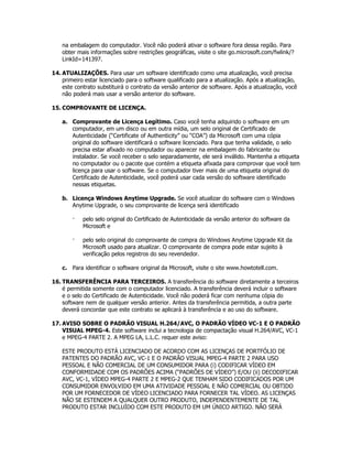 na embalagem do computador. Você não poderá ativar o software fora dessa região. Para
    obter mais informações sobre restrições geográficas, visite o site go.microsoft.com/fwlink/?
    LinkId=141397.

14. ATUALIZAÇÕES. Para usar um software identificado como uma atualização, você precisa
    primeiro estar licenciado para o software qualificado para a atualização. Após a atualização,
    este contrato substituirá o contrato da versão anterior de software. Após a atualização, você
    não poderá mais usar a versão anterior do software.

15. COMPROVANTE DE LICENÇA.

    a. Comprovante de Licença Legítimo. Caso você tenha adquirido o software em um
       computador, em um disco ou em outra mídia, um selo original de Certificado de
       Autenticidade (“Certificate of Authenticity” ou “COA”) da Microsoft com uma cópia
       original do software identificará o software licenciado. Para que tenha validade, o selo
       precisa estar afixado no computador ou aparecer na embalagem do fabricante ou
       instalador. Se você receber o selo separadamente, ele será inválido. Mantenha a etiqueta
       no computador ou o pacote que contém a etiqueta afixada para comprovar que você tem
       licença para usar o software. Se o computador tiver mais de uma etiqueta original do
       Certificado de Autenticidade, você poderá usar cada versão do software identificado
       nessas etiquetas.

    b. Licença Windows Anytime Upgrade. Se você atualizar do software com o Windows
       Anytime Upgrade, o seu comprovante de licença será identificado

        ·   pelo selo original do Certificado de Autenticidade da versão anterior do software da
            Microsoft e

        ·   pelo selo original do comprovante de compra do Windows Anytime Upgrade Kit da
            Microsoft usado para atualizar. O comprovante de compra pode estar sujeito à
            verificação pelos registros do seu revendedor.

    c. Para identificar o software original da Microsoft, visite o site www.howtotell.com.

16. TRANSFERÊNCIA PARA TERCEIROS. A transferência do software diretamente a terceiros
    é permitida somente com o computador licenciado. A transferência deverá incluir o software
    e o selo do Certificado de Autenticidade. Você não poderá ficar com nenhuma cópia do
    software nem de qualquer versão anterior. Antes da transferência permitida, a outra parte
    deverá concordar que este contrato se aplicará à transferência e ao uso do software.

17. AVISO SOBRE O PADRÃO VISUAL H.264/AVC, O PADRÃO VÍDEO VC-1 E O PADRÃO
    VISUAL MPEG-4. Este software inclui a tecnologia de compactação visual H.264/AVC, VC-1
    e MPEG-4 PARTE 2. A MPEG LA, L.L.C. requer este aviso:

    ESTE PRODUTO ESTÁ LICENCIADO DE ACORDO COM AS LICENÇAS DE PORTFÓLIO DE
    PATENTES DO PADRÃO AVC, VC-1 E O PADRÃO VISUAL MPEG-4 PARTE 2 PARA USO
    PESSOAL E NÃO COMERCIAL DE UM CONSUMIDOR PARA (i) CODIFICAR VÍDEO EM
    CONFORMIDADE COM OS PADRÕES ACIMA (“PADRÕES DE VÍDEO”) E/OU (ii) DECODIFICAR
    AVC, VC-1, VÍDEO MPEG-4 PARTE 2 E MPEG-2 QUE TENHAM SIDO CODIFICADOS POR UM
    CONSUMIDOR ENVOLVIDO EM UMA ATIVIDADE PESSOAL E NÃO COMERCIAL OU OBTIDO
    POR UM FORNECEDOR DE VÍDEO LICENCIADO PARA FORNECER TAL VÍDEO. AS LICENÇAS
    NÃO SE ESTENDEM A QUALQUER OUTRO PRODUTO, INDEPENDENTEMENTE DE TAL
    PRODUTO ESTAR INCLUÍDO COM ESTE PRODUTO EM UM ÚNICO ARTIGO. NÃO SERÁ
 