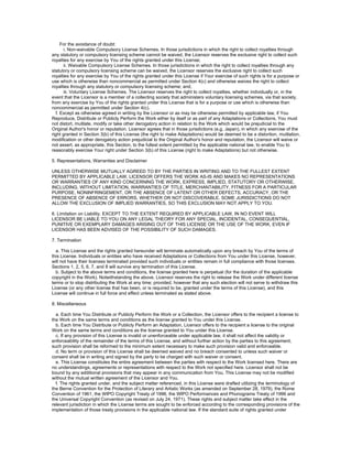 For the avoidance of doubt:
       i. Non-waivable Compulsory License Schemes. In those jurisdictions in which the right to collect royalties through
any statutory or compulsory licensing scheme cannot be waived, the Licensor reserves the exclusive right to collect such
royalties for any exercise by You of the rights granted under this License;
       ii. Waivable Compulsory License Schemes. In those jurisdictions in which the right to collect royalties through any
statutory or compulsory licensing scheme can be waived, the Licensor reserves the exclusive right to collect such
royalties for any exercise by You of the rights granted under this License if Your exercise of such rights is for a purpose or
use which is otherwise than noncommercial as permitted under Section 4(c) and otherwise waives the right to collect
royalties through any statutory or compulsory licensing scheme; and,
       iii. Voluntary License Schemes. The Licensor reserves the right to collect royalties, whether individually or, in the
event that the Licensor is a member of a collecting society that administers voluntary licensing schemes, via that society,
from any exercise by You of the rights granted under this License that is for a purpose or use which is otherwise than
noncommercial as permitted under Section 4(c).
   f. Except as otherwise agreed in writing by the Licensor or as may be otherwise permitted by applicable law, if You
Reproduce, Distribute or Publicly Perform the Work either by itself or as part of any Adaptations or Collections, You must
not distort, mutilate, modify or take other derogatory action in relation to the Work which would be prejudicial to the
Original Author's honor or reputation. Licensor agrees that in those jurisdictions (e.g. Japan), in which any exercise of the
right granted in Section 3(b) of this License (the right to make Adaptations) would be deemed to be a distortion, mutilation,
modification or other derogatory action prejudicial to the Original Author's honor and reputation, the Licensor will waive or
not assert, as appropriate, this Section, to the fullest extent permitted by the applicable national law, to enable You to
reasonably exercise Your right under Section 3(b) of this License (right to make Adaptations) but not otherwise.

5. Representations, Warranties and Disclaimer

UNLESS OTHERWISE MUTUALLY AGREED TO BY THE PARTIES IN WRITING AND TO THE FULLEST EXTENT
PERMITTED BY APPLICABLE LAW, LICENSOR OFFERS THE WORK AS-IS AND MAKES NO REPRESENTATIONS
OR WARRANTIES OF ANY KIND CONCERNING THE WORK, EXPRESS, IMPLIED, STATUTORY OR OTHERWISE,
INCLUDING, WITHOUT LIMITATION, WARRANTIES OF TITLE, MERCHANTABILITY, FITNESS FOR A PARTICULAR
PURPOSE, NONINFRINGEMENT, OR THE ABSENCE OF LATENT OR OTHER DEFECTS, ACCURACY, OR THE
PRESENCE OF ABSENCE OF ERRORS, WHETHER OR NOT DISCOVERABLE. SOME JURISDICTIONS DO NOT
ALLOW THE EXCLUSION OF IMPLIED WARRANTIES, SO THIS EXCLUSION MAY NOT APPLY TO YOU.

6. Limitation on Liability. EXCEPT TO THE EXTENT REQUIRED BY APPLICABLE LAW, IN NO EVENT WILL
LICENSOR BE LIABLE TO YOU ON ANY LEGAL THEORY FOR ANY SPECIAL, INCIDENTAL, CONSEQUENTIAL,
PUNITIVE OR EXEMPLARY DAMAGES ARISING OUT OF THIS LICENSE OR THE USE OF THE WORK, EVEN IF
LICENSOR HAS BEEN ADVISED OF THE POSSIBILITY OF SUCH DAMAGES.

7. Termination

  a. This License and the rights granted hereunder will terminate automatically upon any breach by You of the terms of
this License. Individuals or entities who have received Adaptations or Collections from You under this License, however,
will not have their licenses terminated provided such individuals or entities remain in full compliance with those licenses.
Sections 1, 2, 5, 6, 7, and 8 will survive any termination of this License.
  b. Subject to the above terms and conditions, the license granted here is perpetual (for the duration of the applicable
copyright in the Work). Notwithstanding the above, Licensor reserves the right to release the Work under different license
terms or to stop distributing the Work at any time; provided, however that any such election will not serve to withdraw this
License (or any other license that has been, or is required to be, granted under the terms of this License), and this
License will continue in full force and effect unless terminated as stated above.

8. Miscellaneous

  a. Each time You Distribute or Publicly Perform the Work or a Collection, the Licensor offers to the recipient a license to
the Work on the same terms and conditions as the license granted to You under this License.
  b. Each time You Distribute or Publicly Perform an Adaptation, Licensor offers to the recipient a license to the original
Work on the same terms and conditions as the license granted to You under this License.
  c. If any provision of this License is invalid or unenforceable under applicable law, it shall not affect the validity or
enforceability of the remainder of the terms of this License, and without further action by the parties to this agreement,
such provision shall be reformed to the minimum extent necessary to make such provision valid and enforceable.
  d. No term or provision of this License shall be deemed waived and no breach consented to unless such waiver or
consent shall be in writing and signed by the party to be charged with such waiver or consent.
  e. This License constitutes the entire agreement between the parties with respect to the Work licensed here. There are
no understandings, agreements or representations with respect to the Work not specified here. Licensor shall not be
bound by any additional provisions that may appear in any communication from You. This License may not be modified
without the mutual written agreement of the Licensor and You.
  f. The rights granted under, and the subject matter referenced, in this License were drafted utilizing the terminology of
the Berne Convention for the Protection of Literary and Artistic Works (as amended on September 28, 1979), the Rome
Convention of 1961, the WIPO Copyright Treaty of 1996, the WIPO Performances and Phonograms Treaty of 1996 and
the Universal Copyright Convention (as revised on July 24, 1971). These rights and subject matter take effect in the
relevant jurisdiction in which the License terms are sought to be enforced according to the corresponding provisions of the
implementation of those treaty provisions in the applicable national law. If the standard suite of rights granted under
 