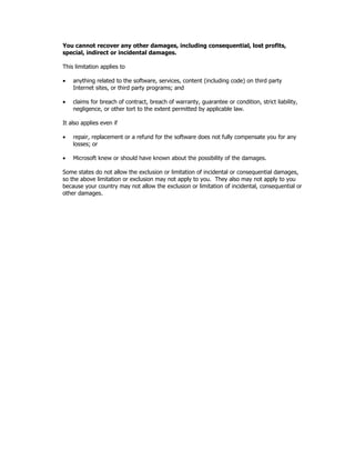 You cannot recover any other damages, including consequential, lost profits,
special, indirect or incidental damages.

This limitation applies to

•   anything related to the software, services, content (including code) on third party
    Internet sites, or third party programs; and

•   claims for breach of contract, breach of warranty, guarantee or condition, strict liability,
    negligence, or other tort to the extent permitted by applicable law.

It also applies even if

•   repair, replacement or a refund for the software does not fully compensate you for any
    losses; or

•   Microsoft knew or should have known about the possibility of the damages.

Some states do not allow the exclusion or limitation of incidental or consequential damages,
so the above limitation or exclusion may not apply to you. They also may not apply to you
because your country may not allow the exclusion or limitation of incidental, consequential or
other damages.
 