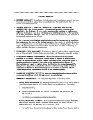 *******************************************************************************

                                     LIMITED WARRANTY

A. LIMITED WARRANTY. If you follow the instructions and the software is properly licensed,
   the software will perform substantially as described in the Microsoft materials that you
   receive in or with the software.

B. TERM OF WARRANTY; WARRANTY RECIPIENT; LENGTH OF ANY IMPLIED
   WARRANTIES. The limited warranty covers the software for one year after
   acquired by the first user. If you receive supplements, updates, or replacement
   software during that year, they will be covered for the remainder of the warranty
   or 30 days, whichever is longer. If the first user transfers the software, the remainder of
   the warranty will apply to the recipient.

    To the extent permitted by law, any implied warranties, guarantees or conditions
    last only during the term of the limited warranty. Some states do not allow limitations
    on how long an implied warranty lasts, so these limitations may not apply to you. They also
    might not apply to you because some countries may not allow limitations on how long an
    implied warranty, guarantee or condition lasts.

C. EXCLUSIONS FROM WARRANTY. This warranty does not cover problems caused by your
   acts (or failures to act), the acts of others, or events beyond Microsoft’s reasonable control.

D. REMEDY FOR BREACH OF WARRANTY. Microsoft will repair or replace the
   software at no charge. If Microsoft cannot repair or replace it, Microsoft will
   refund the amount shown on your receipt for the software. It will also repair or
   replace supplements, updates and replacement software at no charge. If
   Microsoft cannot repair or replace them, it will refund the amount you paid for
   them, if any. You must uninstall the software and return any media and other
   associated materials to Microsoft with proof of purchase to obtain a refund.
   These are your only remedies for breach of the limited warranty.

E. CONSUMER RIGHTS NOT AFFECTED. You may have additional consumer rights
   under your local laws, which this agreement cannot change.

F. WARRANTY PROCEDURES. You need proof of purchase for warranty service.

    1. United States and Canada. For warranty service or information about how to obtain a
       refund for software acquired in the United States and Canada, contact Microsoft at

        •   (800) MICROSOFT;

        •   Microsoft Customer Service and Support, One Microsoft Way, Redmond, WA
            98052-6399; or

        •   visit http://www.microsoft.com/info/nareturns.htm.

    2. Europe, Middle East and Africa. If you acquired the software in Europe, the Middle
       East or Africa, Microsoft Ireland Operations Limited makes this limited warranty. To
       make a claim under this warranty, you should contact either

        •   Microsoft Ireland Operations Limited, Customer Care Centre, Atrium Building Block B,
 
