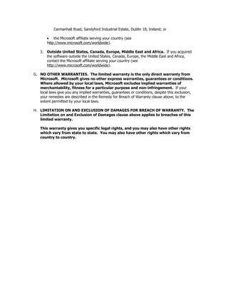 Carmanhall Road, Sandyford Industrial Estate, Dublin 18, Ireland; or

        • the Microsoft affiliate serving your country (see
        http://www.microsoft.com/worldwide).

    3. Outside United States, Canada, Europe, Middle East and Africa. If you acquired
       the software outside the United States, Canada, Europe, the Middle East and Africa,
       contact the Microsoft affiliate serving your country (see
       http://www.microsoft.com/worldwide).

G. NO OTHER WARRANTIES. The limited warranty is the only direct warranty from
   Microsoft. Microsoft gives no other express warranties, guarantees or conditions.
   Where allowed by your local laws, Microsoft excludes implied warranties of
   merchantability, fitness for a particular purpose and non-infringement. If your
   local laws give you any implied warranties, guarantees or conditions, despite this exclusion,
   your remedies are described in the Remedy for Breach of Warranty clause above, to the
   extent permitted by your local laws.

H. LIMITATION ON AND EXCLUSION OF DAMAGES FOR BREACH OF WARRANTY. The
   Limitation on and Exclusion of Damages clause above applies to breaches of this
   limited warranty.

    This warranty gives you specific legal rights, and you may also have other rights
    which vary from state to state. You may also have other rights which vary from
    country to country.
 