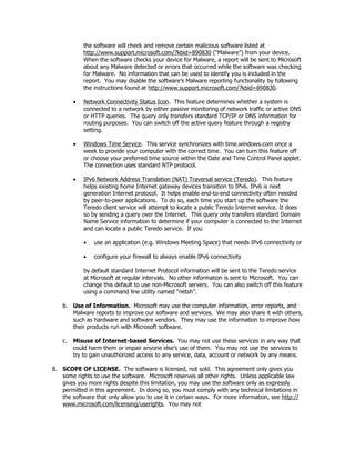 the software will check and remove certain malicious software listed at
             http://www.support.microsoft.com/?kbid=890830 (“Malware”) from your device.
             When the software checks your device for Malware, a report will be sent to Microsoft
             about any Malware detected or errors that occurred while the software was checking
             for Malware. No information that can be used to identify you is included in the
             report. You may disable the software’s Malware reporting functionality by following
             the instructions found at http://www.support.microsoft.com/?kbid=890830.

         •   Network Connectivity Status Icon. This feature determines whether a system is
             connected to a network by either passive monitoring of network traffic or active DNS
             or HTTP queries. The query only transfers standard TCP/IP or DNS information for
             routing purposes. You can switch off the active query feature through a registry
             setting.

         •   Windows Time Service. This service synchronizes with time.windows.com once a
             week to provide your computer with the correct time. You can turn this feature off
             or choose your preferred time source within the Date and Time Control Panel applet.
             The connection uses standard NTP protocol.

         •   IPv6 Network Address Translation (NAT) Traversal service (Teredo). This feature
             helps existing home Internet gateway devices transition to IPv6. IPv6 is next
             generation Internet protocol. It helps enable end-to-end connectivity often needed
             by peer-to-peer applications. To do so, each time you start up the software the
             Teredo client service will attempt to locate a public Teredo Internet service. It does
             so by sending a query over the Internet. This query only transfers standard Domain
             Name Service information to determine if your computer is connected to the Internet
             and can locate a public Teredo service. If you

             •   use an application (e.g. Windows Meeting Space) that needs IPv6 connectivity or

             •   configure your firewall to always enable IPv6 connectivity

             by default standard Internet Protocol information will be sent to the Teredo service
             at Microsoft at regular intervals. No other information is sent to Microsoft. You can
             change this default to use non-Microsoft servers. You can also switch off this feature
             using a command line utility named “netsh”.

    b. Use of Information. Microsoft may use the computer information, error reports, and
       Malware reports to improve our software and services. We may also share it with others,
       such as hardware and software vendors. They may use the information to improve how
       their products run with Microsoft software.

    c.   Misuse of Internet-based Services. You may not use these services in any way that
         could harm them or impair anyone else’s use of them. You may not use the services to
         try to gain unauthorized access to any service, data, account or network by any means.

8. SCOPE OF LICENSE. The software is licensed, not sold. This agreement only gives you
   some rights to use the software. Microsoft reserves all other rights. Unless applicable law
   gives you more rights despite this limitation, you may use the software only as expressly
   permitted in this agreement. In doing so, you must comply with any technical limitations in
   the software that only allow you to use it in certain ways. For more information, see http://
   www.microsoft.com/licensing/userights. You may not
 