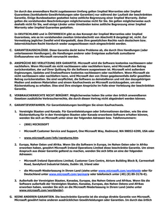 Im durch das anwendbare Recht zugelassenen Umfang gelten Implied Warranties oder Implied
   Guarantees (konkludente Gewährleistungen oder Garantien) nur während der Laufzeit der beschränkten
   Garantie. Einige Bundesstaaten gestatten keine zeitliche Begrenzung einer Implied Warranty. Daher
   gelten die vorstehenden Beschränkungen möglicherweise nicht für Sie. Sie gelten möglicherweise auch
   deshalb nicht für Sie, weil einige Länder unter Umständen keine zeitliche Begrenzung einer Implied
   Warranty oder Implied Guarantee gestatten.

   In DEUTSCHLAND und in ÖSTERREICH gibt es das Konzept der Implied Warranties oder Implied
   Guarantees, wie es im vorstehenden zweiten Unterabschnitt von Abschnitt B dargelegt ist, nicht. Zur
   Vermeidung jeglicher Zweifel wird klargestellt, dass Ihre gesetzlichen Rechte nach deutschem bzw.
   österreichischem Recht hierdurch weder ausgeschlossen noch eingeschränkt werden.

C. GARANTIEAUSSCHLÜSSE. Diese Garantie deckt keine Probleme ab, die durch Ihre Handlungen (oder
   unterlassenen Handlungen), die Handlungen anderer oder Ereignisse außerhalb zumutbarer
   Einflussnahme von Microsoft verursacht werden.

D. ANSPRÜCHE BEI VERLETZUNG DER GARANTIE. Microsoft wird die Software kostenlos nachbessern oder
   nachliefern. Wenn Microsoft sie nicht nachbessern oder nachliefern kann, wird Microsoft den Betrag
   zurückerstatten, der auf Ihrer Quittung für die Software ausgewiesen ist. Microsoft wird außerdem
   Ergänzungen, Updates und Ersatzsoftware kostenlos nachbessern oder nachliefern. Wenn Microsoft sie
   nicht nachbessern oder nachliefern kann, wird Microsoft den von Ihnen gegebenenfalls dafür gezahlten
   Betrag zurückerstatten. Sie sind verpflichtet, die Software zu deinstallieren und mit den dazugehörigen
   Medien und anderen Materialien und einem Kaufnachweis an Microsoft zurückzugeben, um eine
   Rückerstattung zu erhalten. Dies sind Ihre einzigen Ansprüche im Falle einer Verletzung der beschränkten
   Garantie.

E. VERBRAUCHERRECHTE NICHT BERÜHRT. Möglicherweise haben Sie unter den örtlich anwendbaren
   Gesetzen zusätzliche Verbraucherrechte, die durch diesen Vertrag nicht abgeändert werden können.

F. GARANTIEVERFAHREN. Für Garantieleistungen benötigen Sie einen Kaufnachweis.

   1. Vereinigte Staaten und Kanada. Für Garantieleistungen oder Informationen darüber, wie Sie eine
      Rückerstattung für in den Vereinigten Staaten oder Kanada erworbene Software erhalten können,
      wenden Sie sich an Microsoft unter einer der folgenden Adressen bzw. Telefonnummern:

       •   (800) MICROSOFT

       •   Microsoft Customer Service and Support, One Microsoft Way, Redmond, WA 98052-6399, USA oder

       •   www.microsoft.com/info/nareturns.htm.

   2. Europa, Naher Osten und Afrika. Wenn Sie die Software in Europa, im Nahen Osten oder in Afrika
      erworben haben, gewährt Microsoft Ireland Operations Limited diese beschränkte Garantie. Um einen
      Anspruch aus dieser Garantie geltend zu machen, wenden Sie sich bitte an eine der folgenden
      Adressen:

       •   Microsoft Ireland Operations Limited, Customer Care Centre, Atrium Building Block B, Carmenhall
           Road, Sandyford Industrial Estate, Dublin 18, Irland oder

       •   die Microsoft-Niederlassung in Ihrem Land (siehe unter www.microsoft.com/worldwide oder für
           Deutschland unter www.microsoft.com/germany oder telefonisch unter (49) (0) 89-3176-0).

   3. Außerhalb der Vereinigten Staaten, Kanadas, Europas, des Nahen Ostens und Afrikas. Wenn Sie die
      Software außerhalb der Vereinigten Staaten, Kanadas, Europas, des Nahen Ostens und Afrikas
      erworben haben, wenden Sie sich an die Microsoft-Niederlassung in Ihrem Land (siehe unter
      www.microsoft.com/worldwide).

G. KEINE ANDEREN GARANTIEN. Die beschränkte Garantie ist die einzige direkte Garantie von Microsoft.
   Microsoft gewährt keine anderen ausdrücklichen Gewährleistungen oder Garantien. Im durch das örtlich
 