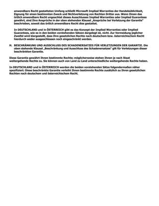 anwendbare Recht gestatteten Umfang schließt Microsoft Implied Warranties der Handelsüblichkeit,
   Eignung für einen bestimmten Zweck und Nichtverletzung von Rechten Dritter aus. Wenn Ihnen das
   örtlich anwendbare Recht ungeachtet dieses Ausschlusses Implied Warranties oder Implied Guarantees
   gewährt, sind Ihre Ansprüche in der oben stehenden Klausel „Ansprüche bei Verletzung der Garantie“
   beschrieben, soweit das örtlich anwendbare Recht dies gestattet.

   In DEUTSCHLAND und in ÖSTERREICH gibt es das Konzept der Implied Warranties oder Implied
   Guarantees, wie es in den beiden vorstehenden Sätzen dargelegt ist, nicht. Zur Vermeidung jeglicher
   Zweifel wird klargestellt, dass Ihre gesetzlichen Rechte nach deutschem bzw. österreichischem Recht
   hierdurch weder ausgeschlossen noch eingeschränkt werden.

H. BESCHRÄNKUNG UND AUSSCHLUSS DES SCHADENERSATZES FÜR VERLETZUNGEN DER GARANTIE. Die
   oben stehende Klausel „Beschränkung und Ausschluss des Schadenersatzes“ gilt für Verletzungen dieser
   beschränkten Garantie.

Diese Garantie gewährt Ihnen bestimmte Rechte; möglicherweise stehen Ihnen je nach Staat
weitergehende Rechte zu. Sie können auch von Land zu Land unterschiedliche weitergehende Rechte haben.

In DEUTSCHLAND und in ÖSTERREICH werden die beiden vorstehenden Sätze folgendermaßen näher
spezifiziert: Diese beschränkte Garantie verleiht Ihnen bestimmte Rechte zusätzlich zu Ihren gesetzlichen
Rechten nach deutschem und österreichischem Recht.
 