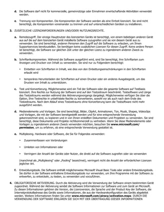 d. Die Software darf nicht für kommerzielle, gemeinnützige oder Einnahmen erwirtschaftende Aktivitäten verwendet
      werden.

   e. Trennung von Komponenten. Die Komponenten der Software werden als eine Einheit lizenziert. Sie sind nicht
      berechtigt, die Komponenten voneinander zu trennen und auf unterschiedlichen Geräten zu installieren.

3. ZUSÄTZLICHE LIZENZANFORDERUNGEN UND/ODER NUTZUNGSRECHTE.

   a. Remotezugriff. Der einzige Hauptnutzer des lizenzierten Geräts ist berechtigt, von einem beliebigen anderen Gerät
      aus auf die auf dem lizenzierten Gerät installierte Software zuzugreifen und sie von diesem Gerät aus zu
      verwenden. Sie sind berechtigt, anderen Personen den Zugriff auf die Software zu erlauben, um Ihnen
      Supportservices bereitzustellen. Sie benötigen keine zusätzlichen Lizenzen für diesen Zugriff. Keine andere Person
      ist berechtigt, die Software zur gleichen Zeit unter der gleichen Lizenz zu irgendeinem anderen Zweck zu
      verwenden.

   b. Schriftartkomponenten. Während die Software ausgeführt wird, sind Sie berechtigt, ihre Schriftarten zum
      Anzeigen und Drucken von Inhalt zu verwenden. Sie sind nur zu Folgendem berechtigt:

        •   Einbetten von Schriftarten in Inhalt, wie dies von den Einbettungseinschränkungen in den Schriftarten
            erlaubt wird

        •   temporäres Herunterladen der Schriftarten auf einen Drucker oder ein anderes Ausgabegerät, um das
            Drucken von Inhalt zu unterstützen.

   c. Test und Konvertierung. Möglicherweise wird ein Teil der Software oder die gesamte Software auf Testbasis
      lizenziert. Ihre Rechte zur Nutzung der Software sind auf den Testzeitraum beschränkt. Testsoftware und Länge
      des Testzeitraums werden während des Aktivierungsvorgangs dargelegt. Möglicherweise verfügen Sie über die
      Option, Ihre Testrechte in unbefristete Rechte zu konvertieren, sowohl vor als auch nach dem Ende des
      Testzeitraums. Nach dem Ablauf eines Testzeitraums ohne Konvertierung kann die Testsoftware nicht mehr
      ausgeführt werden.

   d. Medienelemente und Vorlagen. Sie sind berechtigt, Bilder, ClipArt, Animationen, Ton, Musik, Shapes, Videoclips
      und Vorlagen, die mit der Software bereitgestellt werden und für eine entsprechende Verwendung
      gekennzeichnet sind, zu kopieren und in von Ihnen erstellten Dokumenten und Projekten zu verwenden. Sie sind
      berechtigt, diese Dokumente und Projekte nichtkommerziell zu vertreiben. Wenn Sie diese Medienelemente oder
      Vorlagen zu irgendeinem anderen Zweck verwenden möchten, besuchen Sie www.microsoft.com/
      permission, um zu erfahren, ob eine entsprechende Verwendung gestattet ist.

   e. Multiplexing. Hardware oder Software, die Sie für Folgendes verwenden:

        •   Zusammenfassen von Verbindungen

        •   Umleiten von Informationen oder

        •   Verringern der Anzahl der Geräte oder Nutzer, die direkt auf die Software zugreifen oder sie verwenden

        (manchmal als „Multiplexing“ oder „Pooling“ bezeichnet), verringert nicht die Anzahl der erforderlichen Lizenzen
        jeglicher Art.

   f.   Entwicklungstools. Die Software enthält möglicherweise Microsoft Visual Basic Tools oder andere Entwicklungstools.
        Sie dürfen in der Software enthaltene Entwicklungstools nur verwenden, um Ihre Programme mit der Software zu
        entwerfen, zu entwickeln, zu testen, zu verwenden und vorzuführen.

4. OBLIGATORISCHE AKTIVIERUNG. Durch die Aktivierung wird die Verwendung der Software einem bestimmten Gerät
   zugeordnet. Während der Aktivierung sendet die Software Informationen zur Software und zum Gerät an Microsoft.
   Zu diesen Informationen gehören die Version, die Lizenzversion, die Sprache und der Product Key der Software, die
   Internetprotokolladresse des Geräts sowie Informationen, die aus der Hardwarekonfiguration des Geräts abgeleitet
   werden. Weitere Informationen finden Sie unter www.microsoft.com/piracy/activation.mspx. DURCH DIE
   VERWENDUNG DER SOFTWARE ERKLÄREN SIE SICH MIT DER ÜBERTRAGUNG DIESER INFORMATIONEN
 