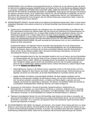 EINVERSTANDEN. Wenn die Software ordnungsgemäß lizenziert ist, verfügen Sie vor der Aktivierung über das Recht,
    die während des Installationsvorgangs installierte Version der Software bis zum für die Aktivierung zulässigen Zeitpunkt
    zu verwenden. SOFERN DIE SOFTWARE NICHT AKTIVIERT WIRD, HABEN SIE KEIN RECHT, DIE SOFTWARE NACH
    DEM FÜR DIE AKTIVIERUNG ZULÄSSIGEN ZEITPUNKT ZU VERWENDEN. Damit soll die nicht lizenzierte Verwendung
    der Software verhindert werden. ES IST IHNEN NICHT GESTATTET, DIE AKTIVIERUNG ZU UMGEHEN. Sie können
    die Software über Internet oder Telefon aktivieren. Dabei fallen möglicherweise Internet- und Telefongebühren an.
    Wenn Sie an den Komponenten Ihres Computers oder der Software Änderungen vorgenommen haben, müssen Sie
    die Software möglicherweise erneut aktivieren.

5. INTERNETBASIERTE DIENSTE. Microsoft stellt mit der Software internetbasierte Dienste bereit. Sofern in einem Dienst
   beiliegenden Materialien nichts anderes vermerkt ist, ist Microsoft berechtigt, diese Dienste jederzeit zu ändern oder zu
   kündigen.

    a. Zustimmung für internetbasierte Dienste. Die nachfolgend und in der Datenschutzerklärung von Office für Mac
       2011 beschriebenen Features der Software stellen über das Internet eine Verbindung mit Computersystemen von
       Microsoft oder von Serviceprovidern her. In einigen Fällen erhalten Sie keinen gesonderten Hinweis, wenn die
       Verbindung hergestellt wird. In einigen Fällen können Sie diese Features abschalten oder nicht verwenden.
       Weitere Informationen zu diesen Features finden Sie in der Datenschutzerklärung zu Office für Mac 2011.
       DURCH DIE VERWENDUNG DIESER FEATURES ERKLÄREN SIE SICH MIT DER ÜBERTRAGUNG DIESER
       INFORMATIONEN EINVERSTANDEN. Microsoft verwendet die Informationen nicht, um Sie zu identifizieren oder
       Kontakt mit Ihnen aufzunehmen.

        Computerinformationen. Die folgenden Features verwenden Internetprotokolle, die an die entsprechenden
        Systeme Computerinformationen senden, wie z. B. Ihre Internetprotokolladresse, den Typ des Betriebssystems,
        den Typ des Browsers, Name und Version der von Ihnen verwendeten Software sowie den Sprachcode des
        Geräts, auf dem Sie die Software installiert haben. Microsoft verwendet diese Informationen, um Ihnen die
        internetbasierten Dienste zur Verfügung zu stellen.

        •   Microsoft AutoUpdate-Feature für Mac. Bei AutoUpdate handelt es sich um ein Feature, das durch Bereitstellen
            von Softwareupdates über das Internet direkt auf Ihrem Computer dazu beiträgt, Ihre Microsoft-Software auf
            dem neuesten Stand zu halten. Mithilfe von AutoUpdate können Sie auswählen, ob manuell oder automatisch
            nach verfügbaren Updates gesucht werden soll. Anschließend wird eine Liste mit Updates angezeigt, aus
            denen Sie die zu installierenden Updates auswählen können. Weitere Informationen zu diesem Feature finden
            Sie auf der Website von Office für Mac.

        •   Webinhaltsfeatures. Features in der Software können zugehörigen Inhalt von Microsoft abrufen und Ihnen
            bereitstellen. Beispiele für diese Features sind ClipArt, Vorlagen, Onlineschulungen, Onlineunterstützung und
            Appshelp. Sie können sich entscheiden, ob Sie diese Webinhaltsfeatures verwenden möchten oder nicht.

        •   Digitale Zertifikate. Die Software verwendet digitale Zertifikate. Mit diesen digitalen Zertifikaten wird die
            Identität von Internetnutzern bestätigt, die Informationen senden, die nach dem X.509-Standard verschlüsselt
            sind. Sie können außerdem verwendet werden, um Dateien und Makros digital zu signieren und so die
            Integrität und Herkunft der Dateiinhalte zu überprüfen. Die Software ruft Zertifikate mithilfe des Internets ab
            und aktualisiert Zertifikatsperrlisten mithilfe des Internets, wenn dieses verfügbar ist.

    b. Verwendung von Informationen. Microsoft ist berechtigt, Geräteinformationen, Fehlerberichte und
       Malwareberichte zu verwenden, um unsere Software und Dienste zu verbessern. Außerdem sind wir berechtigt,
       diese Informationen an Dritte weiterzugeben, wie Hardware- und Softwareanbieter. Diese wiederum dürfen die
       Informationen verwenden, um die Kompatibilität ihrer Produkte mit Microsoft-Software zu verbessern.

    c. Missbrauch internetbasierter Dienste. Sie sind nicht berechtigt, diese Dienste auf eine Weise zu verwenden, die
       diese Dienste beschädigen oder ihre Verwendung durch andere beeinträchtigen könnte. Sie sind nicht berechtigt,
       die Dienste zu verwenden, um zu versuchen, auf irgendeine Weise nicht autorisierten Zugriff auf Dienste, Daten,
       Accounts oder Netzwerke zu erlangen.

6. GÜLTIGKEITSBEREICH DER LIZENZ. Die Software wird lizenziert, nicht verkauft. Dieser Vertrag gibt Ihnen nur einige
   Rechte zur Verwendung der Software. Microsoft behält sich alle anderen Rechte vor. Sie dürfen die Software nur wie
   in diesem Vertrag ausdrücklich gestattet verwenden, es sei denn, das anwendbare Recht gibt Ihnen ungeachtet dieser
   Einschränkung umfassendere Rechte. Dabei sind Sie verpflichtet, alle technischen Beschränkungen der Software
 