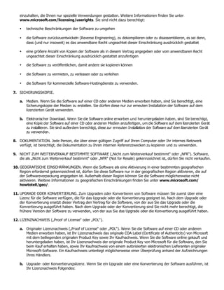 einzuhalten, die Ihnen nur spezielle Verwendungen gestatten. Weitere Informationen finden Sie unter
    www.microsoft.com/licensing/userights. Sie sind nicht dazu berechtigt:

    •   technische Beschränkungen der Software zu umgehen

    •   die Software zurückzuentwickeln (Reverse Engineering), zu dekompilieren oder zu disassemblieren, es sei denn,
        dass (und nur insoweit) es das anwendbare Recht ungeachtet dieser Einschränkung ausdrücklich gestattet

    •   eine größere Anzahl von Kopien der Software als in diesem Vertrag angegeben oder vom anwendbaren Recht
        ungeachtet dieser Einschränkung ausdrücklich gestattet anzufertigen

    •   die Software zu veröffentlichen, damit andere sie kopieren können

    •   die Software zu vermieten, zu verleasen oder zu verleihen

    •   die Software für kommerzielle Software-Hostingdienste zu verwenden.

7. SICHERUNGSKOPIE.

    a. Medien. Wenn Sie die Software auf einer CD oder anderen Medien erworben haben, sind Sie berechtigt, eine
       Sicherungskopie der Medien zu erstellen. Sie dürfen diese nur zur erneuten Installation der Software auf dem
       lizenzierten Gerät verwenden.

    b. Elektronischer Download. Wenn Sie die Software online erworben und heruntergeladen haben, sind Sie berechtigt,
       eine Kopie der Software auf einer CD oder anderen Medien anzufertigen, um die Software auf dem lizenzierten Gerät
       zu installieren. Sie sind außerdem berechtigt, diese zur erneuten Installation der Software auf dem lizenzierten Gerät
       zu verwenden.

8. DOKUMENTATION. Jede Person, die über einen gültigen Zugriff auf Ihren Computer oder Ihr internes Netzwerk
   verfügt, ist berechtigt, die Dokumentation zu Ihren internen Referenzzwecken zu kopieren und zu verwenden.

9. NICHT ZUM WEITERVERKAUF BESTIMMTE SOFTWARE („Nicht zum Weiterverkauf bestimmt“ oder „NFR“). Software,
   die als „Nicht zum Weiterverkauf bestimmt“ oder „NFR“ (Not for Resale) gekennzeichnet ist, dürfen Sie nicht verkaufen.

10. GEOGRAFISCHE EINSCHRÄNKUNGEN. Wenn die Software als eine Aktivierung in einer bestimmten geografischen
    Region erfordernd gekennzeichnet ist, dürfen Sie diese Software nur in der geografischen Region aktivieren, die auf
    der Softwareverpackung angegeben ist. Außerhalb dieser Region können Sie die Software möglicherweise nicht
    aktivieren. Weitere Informationen zu geografischen Einschränkungen finden Sie unter www.microsoft.com/
    howtotell/geo/.

11. UPGRADE ODER KONVERTIERUNG. Zum Upgraden oder Konvertieren von Software müssen Sie zuerst über eine
    Lizenz für die Software verfügen, die für das Upgrade oder die Konvertierung geeignet ist. Nach dem Upgrade oder
    der Konvertierung ersetzt dieser Vertrag den Vertrag für die Software, von der aus Sie das Upgrade oder die
    Konvertierung ausgeführt haben. Nach dem Upgrade oder der Konvertierung sind Sie nicht mehr berechtigt, die
    frühere Version der Software zu verwenden, von der aus Sie das Upgrade oder die Konvertierung ausgeführt haben.

12. LIZENZNACHWEIS („Proof of License“ oder „POL“).

    a. Originaler Lizenznachweis („Proof of License“ oder „POL“). Wenn Sie die Software auf einer CD oder anderen
       Medien erworben haben, ist Ihr Lizenznachweis das originale COA Label (Certificate of Authenticity) von Microsoft
       mit dem beiliegenden originalen Product Key sowie Ihr Kaufnachweis. Wenn Sie die Software online gekauft und
       heruntergeladen haben, ist Ihr Lizenznachweis der originale Product Key von Microsoft für die Software, den Sie
       beim Kauf erhalten haben, sowie Ihr Kaufnachweis von einem autorisierten elektronischen Lieferanten originaler
       Microsoft-Software. Ein Kaufnachweis unterliegt möglicherweise einer Überprüfung anhand der Aufzeichnungen
       Ihres Händlers.

    b. Upgrade- oder Konvertierungslizenz. Wenn Sie ein Upgrade oder eine Konvertierung der Software ausführen, ist
       Ihr Lizenznachweis Folgendes:
 