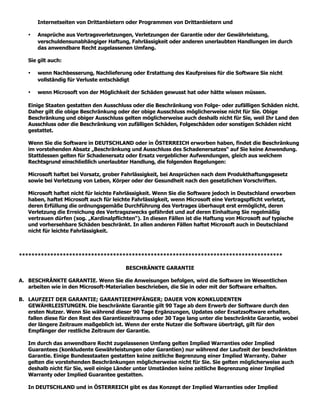 Internetseiten von Drittanbietern oder Programmen von Drittanbietern und

   •   Ansprüche aus Vertragsverletzungen, Verletzungen der Garantie oder der Gewährleistung,
       verschuldensunabhängiger Haftung, Fahrlässigkeit oder anderen unerlaubten Handlungen im durch
       das anwendbare Recht zugelassenen Umfang.

   Sie gilt auch:

   •   wenn Nachbesserung, Nachlieferung oder Erstattung des Kaufpreises für die Software Sie nicht
       vollständig für Verluste entschädigt

   •   wenn Microsoft von der Möglichkeit der Schäden gewusst hat oder hätte wissen müssen.

   Einige Staaten gestatten den Ausschluss oder die Beschränkung von Folge- oder zufälligen Schäden nicht.
   Daher gilt die obige Beschränkung oder der obige Ausschluss möglicherweise nicht für Sie. Obige
   Beschränkung und obiger Ausschluss gelten möglicherweise auch deshalb nicht für Sie, weil Ihr Land den
   Ausschluss oder die Beschränkung von zufälligen Schäden, Folgeschäden oder sonstigen Schäden nicht
   gestattet.

   Wenn Sie die Software in DEUTSCHLAND oder in ÖSTERREICH erworben haben, findet die Beschränkung
   im vorstehenden Absatz „Beschränkung und Ausschluss des Schadenersatzes“ auf Sie keine Anwendung.
   Stattdessen gelten für Schadenersatz oder Ersatz vergeblicher Aufwendungen, gleich aus welchem
   Rechtsgrund einschließlich unerlaubter Handlung, die folgenden Regelungen:

   Microsoft haftet bei Vorsatz, grober Fahrlässigkeit, bei Ansprüchen nach dem Produkthaftungsgesetz
   sowie bei Verletzung von Leben, Körper oder der Gesundheit nach den gesetzlichen Vorschriften.

   Microsoft haftet nicht für leichte Fahrlässigkeit. Wenn Sie die Software jedoch in Deutschland erworben
   haben, haftet Microsoft auch für leichte Fahrlässigkeit, wenn Microsoft eine Vertragspflicht verletzt,
   deren Erfüllung die ordnungsgemäße Durchführung des Vertrages überhaupt erst ermöglicht, deren
   Verletzung die Erreichung des Vertragszwecks gefährdet und auf deren Einhaltung Sie regelmäßig
   vertrauen dürfen (sog. „Kardinalpflichten“). In diesen Fällen ist die Haftung von Microsoft auf typische
   und vorhersehbare Schäden beschränkt. In allen anderen Fällen haftet Microsoft auch in Deutschland
   nicht für leichte Fahrlässigkeit.



************************************************************************************

                                        BESCHRÄNKTE GARANTIE

A. BESCHRÄNKTE GARANTIE. Wenn Sie die Anweisungen befolgen, wird die Software im Wesentlichen
   arbeiten wie in den Microsoft-Materialien beschrieben, die Sie in oder mit der Software erhalten.

B. LAUFZEIT DER GARANTIE; GARANTIEEMPFÄNGER; DAUER VON KONKLUDENTEN
   GEWÄHRLEISTUNGEN. Die beschränkte Garantie gilt 90 Tage ab dem Erwerb der Software durch den
   ersten Nutzer. Wenn Sie während dieser 90 Tage Ergänzungen, Updates oder Ersatzsoftware erhalten,
   fallen diese für den Rest des Garantiezeitraums oder 30 Tage lang unter die beschränkte Garantie, wobei
   der längere Zeitraum maßgeblich ist. Wenn der erste Nutzer die Software überträgt, gilt für den
   Empfänger der restliche Zeitraum der Garantie.

   Im durch das anwendbare Recht zugelassenen Umfang gelten Implied Warranties oder Implied
   Guarantees (konkludente Gewährleistungen oder Garantien) nur während der Laufzeit der beschränkten
   Garantie. Einige Bundesstaaten gestatten keine zeitliche Begrenzung einer Implied Warranty. Daher
   gelten die vorstehenden Beschränkungen möglicherweise nicht für Sie. Sie gelten möglicherweise auch
   deshalb nicht für Sie, weil einige Länder unter Umständen keine zeitliche Begrenzung einer Implied
   Warranty oder Implied Guarantee gestatten.

   In DEUTSCHLAND und in ÖSTERREICH gibt es das Konzept der Implied Warranties oder Implied
 
