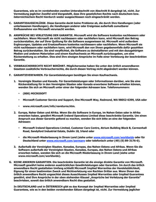 Guarantees, wie es im vorstehenden zweiten Unterabschnitt von Abschnitt B dargelegt ist, nicht. Zur
   Vermeidung jeglicher Zweifel wird klargestellt, dass Ihre gesetzlichen Rechte nach deutschem bzw.
   österreichischem Recht hierdurch weder ausgeschlossen noch eingeschränkt werden.

C. GARANTIEAUSSCHLÜSSE. Diese Garantie deckt keine Probleme ab, die durch Ihre Handlungen (oder
   unterlassenen Handlungen), die Handlungen anderer oder Ereignisse außerhalb zumutbarer
   Einflussnahme von Microsoft verursacht werden.

D. ANSPRÜCHE BEI VERLETZUNG DER GARANTIE. Microsoft wird die Software kostenlos nachbessern oder
   nachliefern. Wenn Microsoft sie nicht nachbessern oder nachliefern kann, wird Microsoft den Betrag
   zurückerstatten, der auf Ihrer Quittung für die Software ausgewiesen ist. Microsoft wird außerdem
   Ergänzungen, Updates und Ersatzsoftware kostenlos nachbessern oder nachliefern. Wenn Microsoft sie
   nicht nachbessern oder nachliefern kann, wird Microsoft den von Ihnen gegebenenfalls dafür gezahlten
   Betrag zurückerstatten. Sie sind verpflichtet, die Software zu deinstallieren und mit den dazugehörigen
   Medien und anderen Materialien und einem Kaufnachweis an Microsoft zurückzugeben, um eine
   Rückerstattung zu erhalten. Dies sind Ihre einzigen Ansprüche im Falle einer Verletzung der beschränkten
   Garantie.

E. VERBRAUCHERRECHTE NICHT BERÜHRT. Möglicherweise haben Sie unter den örtlich anwendbaren
   Gesetzen zusätzliche Verbraucherrechte, die durch diesen Vertrag nicht abgeändert werden können.

F. GARANTIEVERFAHREN. Für Garantieleistungen benötigen Sie einen Kaufnachweis.

   1. Vereinigte Staaten und Kanada. Für Garantieleistungen oder Informationen darüber, wie Sie eine
      Rückerstattung für in den Vereinigten Staaten oder Kanada erworbene Software erhalten können,
      wenden Sie sich an Microsoft unter einer der folgenden Adressen bzw. Telefonnummern:

       •   (800) MICROSOFT

       •   Microsoft Customer Service and Support, One Microsoft Way, Redmond, WA 98052-6399, USA oder

       •   www.microsoft.com/info/nareturns.htm.

   2. Europa, Naher Osten und Afrika. Wenn Sie die Software in Europa, im Nahen Osten oder in Afrika
      erworben haben, gewährt Microsoft Ireland Operations Limited diese beschränkte Garantie. Um einen
      Anspruch aus dieser Garantie geltend zu machen, wenden Sie sich bitte an eine der folgenden
      Adressen:

       •   Microsoft Ireland Operations Limited, Customer Care Centre, Atrium Building Block B, Carmenhall
           Road, Sandyford Industrial Estate, Dublin 18, Irland oder

       •   die Microsoft-Niederlassung in Ihrem Land (siehe unter www.microsoft.com/worldwide oder für
           Deutschland unter www.microsoft.com/germany oder telefonisch unter (49) (0) 89-3176-0).

   3. Außerhalb der Vereinigten Staaten, Kanadas, Europas, des Nahen Ostens und Afrikas. Wenn Sie die
      Software außerhalb der Vereinigten Staaten, Kanadas, Europas, des Nahen Ostens und Afrikas
      erworben haben, wenden Sie sich an die Microsoft-Niederlassung in Ihrem Land (siehe unter
      www.microsoft.com/worldwide).

G. KEINE ANDEREN GARANTIEN. Die beschränkte Garantie ist die einzige direkte Garantie von Microsoft.
   Microsoft gewährt keine anderen ausdrücklichen Gewährleistungen oder Garantien. Im durch das örtlich
   anwendbare Recht gestatteten Umfang schließt Microsoft Implied Warranties der Handelsüblichkeit,
   Eignung für einen bestimmten Zweck und Nichtverletzung von Rechten Dritter aus. Wenn Ihnen das
   örtlich anwendbare Recht ungeachtet dieses Ausschlusses Implied Warranties oder Implied Guarantees
   gewährt, sind Ihre Ansprüche in der oben stehenden Klausel „Ansprüche bei Verletzung der Garantie“
   beschrieben, soweit das örtlich anwendbare Recht dies gestattet.

   In DEUTSCHLAND und in ÖSTERREICH gibt es das Konzept der Implied Warranties oder Implied
   Guarantees, wie es in den beiden vorstehenden Sätzen dargelegt ist, nicht. Zur Vermeidung jeglicher
 