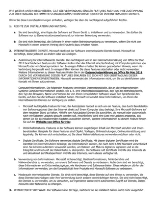 WIE WEITER UNTEN BESCHRIEBEN, GILT DIE VERWENDUNG EINIGER FEATURES AUCH ALS IHRE ZUSTIMMUNG
ZUR ÜBERTRAGUNG BESTIMMTER STANDARDCOMPUTERINFORMATIONEN FÜR INTERNETBASIERTE DIENSTE.

Wenn Sie diese Lizenzbestimmungen einhalten, verfügen Sie über die nachfolgend aufgeführten Rechte.

1. RECHTE ZUR INSTALLATION UND NUTZUNG.

    a. Sie sind berechtigt, eine Kopie der Software auf Ihrem Gerät zu installieren und zu verwenden. Sie dürfen die
       Software nur zu Demonstrationszwecken und zur internen Bewertung verwenden.

    b. Sie sind nicht berechtigt, die Software in einer realen Betriebsumgebung zu verwenden, sofern Sie nicht von
       Microsoft in einem anderen Vertrag die Erlaubnis dazu erhalten haben.

2. INTERNETBASIERTE DIENSTE. Microsoft stellt mit der Software internetbasierte Dienste bereit. Microsoft ist
   berechtigt, diese jederzeit zu ändern oder zu kündigen.

   a. Zustimmung für internetbasierte Dienste. Die nachfolgend und in der Datenschutzerklärung von Office für Mac
      2011 beschriebenen Features der Software stellen über das Internet eine Verbindung mit Computersystemen von
      Microsoft oder von Serviceprovidern her. In einigen Fällen erhalten Sie keinen gesonderten Hinweis, wenn die
      Verbindung hergestellt wird. In einigen Fällen können Sie diese Features abschalten oder nicht verwenden.
      Weitere Informationen zu diesen Features finden Sie in der Datenschutzerklärung zu Office für Mac 2011.
      DURCH DIE VERWENDUNG DIESER FEATURES ERKLÄREN SIE SICH MIT DER ÜBERTRAGUNG DIESER
      INFORMATIONEN EINVERSTANDEN. Microsoft verwendet die Informationen nicht, um Sie zu identifizieren oder
      Kontakt mit Ihnen aufzunehmen.

        Computerinformationen. Die folgenden Features verwenden Internetprotokolle, die an die entsprechenden
        Systeme Computerinformationen senden, wie z. B. Ihre Internetprotokolladresse, den Typ des Betriebssystems,
        den Typ des Browsers, Name und Version der von Ihnen verwendeten Software sowie den Sprachcode des
        Geräts, auf dem Sie die Software installiert haben. Microsoft verwendet diese Informationen, um Ihnen die
        internetbasierten Dienste zur Verfügung zu stellen.

        •   Microsoft AutoUpdate-Feature für Mac. Bei AutoUpdate handelt es sich um ein Feature, das durch Bereitstellen
            von Softwareupdates über das Internet direkt auf Ihrem Computer dazu beiträgt, Ihre Microsoft-Software auf
            dem neuesten Stand zu halten. Mithilfe von AutoUpdate können Sie auswählen, ob manuell oder automatisch
            nach verfügbaren Updates gesucht werden soll. Anschließend wird eine Liste mit Updates angezeigt, aus
            denen Sie die zu installierenden Updates auswählen können. Weitere Informationen zu diesem Feature finden
            Sie auf der Website von Office für Mac.

        •   Webinhaltsfeatures. Features in der Software können zugehörigen Inhalt von Microsoft abrufen und Ihnen
            bereitstellen. Beispiele für diese Features sind ClipArt, Vorlagen, Onlineschulungen, Onlineunterstützung und
            Appshelp. Sie können sich entscheiden, ob Sie diese Webinhaltsfeatures verwenden möchten oder nicht.

        •   Digitale Zertifikate. Die Software verwendet digitale Zertifikate. Mit diesen digitalen Zertifikaten wird die
            Identität von Internetnutzern bestätigt, die Informationen senden, die nach dem X.509-Standard verschlüsselt
            sind. Sie können außerdem verwendet werden, um Dateien und Makros digital zu signieren und so die
            Integrität und Herkunft der Dateiinhalte zu überprüfen. Die Software ruft Zertifikate mithilfe des Internets ab
            und aktualisiert Zertifikatsperrlisten mithilfe des Internets, wenn dieses verfügbar ist.

   b. Verwendung von Informationen. Microsoft ist berechtigt, Geräteinformationen, Fehlerberichte und
      Malwareberichte zu verwenden, um unsere Software und Dienste zu verbessern. Außerdem sind wir berechtigt,
      diese Informationen an Dritte weiterzugeben, wie Hardware- und Softwareanbieter. Diese wiederum dürfen die
      Informationen verwenden, um die Kompatibilität ihrer Produkte mit Microsoft-Software zu verbessern.

   c. Missbrauch internetbasierter Dienste. Sie sind nicht berechtigt, diese Dienste auf eine Weise zu verwenden, die
      diese Dienste beschädigen oder ihre Verwendung durch andere beeinträchtigen könnte. Sie sind nicht berechtigt,
      die Dienste zu verwenden, um zu versuchen, auf irgendeine Weise nicht autorisierten Zugriff auf Dienste, Daten,
      Accounts oder Netzwerke zu erlangen.

3. ZEITKRITISCHE SOFTWARE. Die Software kann 30 Tage, nachdem Sie sie installiert haben, nicht mehr ausgeführt
 