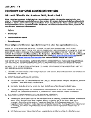 ABSCHNITT 4

MICROSOFT-SOFTWARE-LIZENZBESTIMMUNGEN

Microsoft Office für Mac Academic 2011, Service Pack 1
Diese Lizenzbestimmungen sind ein Vertrag zwischen Ihnen und der Microsoft Corporation (oder einer
anderen Microsoft-Konzerngesellschaft, wenn diese an dem Ort, an dem Sie leben, die Software lizenziert).
Bitte lesen Sie die Lizenzbestimmungen aufmerksam durch. Sie gelten für die diesen Lizenzbestimmungen
beiliegende Software und gegebenenfalls für die Medien, auf denen Sie diese erhalten haben, sowie für alle
von Microsoft diesbezüglich angebotenen

•   Updates

•   Ergänzungen

•   Internetbasierten Dienste

•   Supportservices.

Liegen letztgenannten Elementen eigene Bestimmungen bei, gelten diese eigenen Bestimmungen.

DURCH DIE VERWENDUNG DER SOFTWARE ERKENNEN SIE DIESE BESTIMMUNGEN AN. FALLS SIE DIE
BESTIMMUNGEN NICHT AKZEPTIEREN, SIND SIE NICHT BERECHTIGT, DIE SOFTWARE ZU VERWENDEN. GEBEN SIE
DIESE STATTDESSEN DEM EINZELHÄNDLER GEGEN RÜCKERSTATTUNG ODER GUTSCHRIFT DES KAUFPREISES
ZURÜCK. Wenn Sie dort keine Rückerstattung des Kaufpreises erhalten können, wenden Sie sich an Microsoft
oder an die Microsoft-Niederlassung in Ihrem Land, siehe unter www.microsoft.com/worldwide oder für
Deutschland unter www.microsoft.com/germany oder telefonisch unter (49) (0) 89-3176-0.

WIE WEITER UNTEN BESCHRIEBEN, GILT DIE VERWENDUNG EINIGER FEATURES AUCH ALS IHRE ZUSTIMMUNG
ZUR ÜBERTRAGUNG BESTIMMTER STANDARDCOMPUTERINFORMATIONEN FÜR INTERNETBASIERTE DIENSTE.

WENN SIE DIESE LIZENZBESTIMMUNGEN EINHALTEN, HABEN SIE DIE NACHFOLGEND AUFGEFÜHRTEN RECHTE
FÜR JEDE LIZENZ, DIE SIE ERWERBEN.

1. ÜBERBLICK. Die Software wird auf der Basis pro Kopie pro Gerät lizenziert. Eine Hardwarepartition oder ein Blade wird
   als separates Gerät betrachtet.

2. RECHTE ZUR INSTALLATION UND NUTZUNG.

    a. Eine Kopie pro Gerät. Die Softwarelizenz wird dem Gerät, auf dem die Software anfänglich aktiviert wird, dauerhaft
       zugewiesen. Dieses Gerät ist das „lizenzierte Gerät“.

    b. Lizenziertes Gerät. Sie dürfen nur jeweils eine Kopie der Software auf dem lizenzierten Gerät nutzen.

    c. Trennung von Komponenten. Die Komponenten der Software werden als eine Einheit lizenziert. Sie sind nicht
       berechtigt, die Komponenten voneinander zu trennen und auf unterschiedlichen Geräten zu installieren.

3. ZUSÄTZLICHE LIZENZANFORDERUNGEN UND/ODER NUTZUNGSRECHTE.

    a. Remotezugriff. Der einzige Hauptnutzer des lizenzierten Geräts ist berechtigt, von einem beliebigen anderen Gerät
       aus auf die auf dem lizenzierten Gerät installierte Software zuzugreifen und sie von diesem Gerät aus zu
       verwenden. Sie sind berechtigt, anderen Personen den Zugriff auf die Software zu erlauben, um Ihnen
       Supportservices bereitzustellen. Sie benötigen keine zusätzlichen Lizenzen für diesen Zugriff. Keine andere Person
       ist berechtigt, die Software zur gleichen Zeit unter der gleichen Lizenz zu irgendeinem anderen Zweck zu
       verwenden.

    b. Schriftartkomponenten. Während die Software ausgeführt wird, sind Sie berechtigt, ihre Schriftarten zum
 
