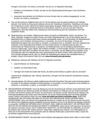 Anzeigen und Drucken von Inhalt zu verwenden. Sie sind nur zu Folgendem berechtigt:

         •   Einbetten von Schriftarten in Inhalt, wie dies von den Einbettungseinschränkungen in den Schriftarten
             erlaubt wird

         •   temporäres Herunterladen der Schriftarten auf einen Drucker oder ein anderes Ausgabegerät, um das
             Drucken von Inhalt zu unterstützen.

    c. Test und Konvertierung. Möglicherweise wird ein Teil der Software oder die gesamte Software auf Testbasis
       lizenziert. Ihre Rechte zur Nutzung der Software sind auf den Testzeitraum beschränkt. Testsoftware und Länge
       des Testzeitraums werden während des Aktivierungsvorgangs dargelegt. Möglicherweise verfügen Sie über die
       Option, Ihre Testrechte in unbefristete Rechte zu konvertieren, sowohl vor als auch nach dem Ende des
       Testzeitraums. Nach dem Ablauf eines Testzeitraums ohne Konvertierung kann die Testsoftware nicht mehr
       ausgeführt werden.

    d. Medienelemente und Vorlagen. Möglicherweise haben Sie Zugriff auf Medienbilder, ClipArt, Animationen, Ton,
       Musik, Videoclips, Vorlagen und andere Formen von Inhalt („Medienelemente“), die mit der Software oder als
       Bestandteil eines zur Software gehörenden Dienstes bereitgestellt werden. Sie sind berechtigt, die Medienelemente
       zu kopieren und in Projekten und Dokumenten zu verwenden. Sie sind nicht berechtigt, (i) Kopien der
       Medienelemente alleine oder als Produkt zu verkaufen, zu lizenzieren oder zu vertreiben, wenn der Hauptwert des
       Produktes in den Medienelementen besteht, (ii) Ihren Kunden Rechte zur Weiterlizenzierung oder zum
       Weitervertrieb der Medienelemente zu gewähren, (iii) Medienelemente, die die Darstellung identifizierbarer
       Personen, Regierungen, Logos, Marken oder Embleme enthalten, zu kommerziellen Zwecken zu lizenzieren oder zu
       vertreiben oder diese Arten von Bildern auf eine Weise zu verwenden, die eine Billigung Ihres Produktes, Ihres
       Unternehmens oder Ihrer Aktivität oder einen Zusammenhang mit Ihrem Produkt, Ihrem Unternehmen oder
       Ihrer Aktivität nahelegen könnte, oder (iv) mithilfe der Medienelemente obszöne oder skandalöse Werke zu
       erstellen. Weitere Informationen finden Sie unter www.microsoft.com/permission.

    e. Multiplexing. Hardware oder Software, die Sie für Folgendes verwenden:

         •   Zusammenfassen von Verbindungen

         •   Umleiten von Informationen oder

         •   Verringern der Anzahl der Geräte oder Nutzer, die direkt auf die Software zugreifen oder sie verwenden

         (manchmal als „Multiplexing“ oder „Pooling“ bezeichnet), verringert nicht die Anzahl der erforderlichen Lizenzen
         jeglicher Art.

    f.   Entwicklungstools. Die Software enthält möglicherweise Microsoft Visual Basic Tools oder andere Entwicklungstools.
         Sie dürfen in der Software enthaltene Entwicklungstools nur verwenden, um Ihre Programme mit der Software zu
         entwerfen, zu entwickeln, zu testen, zu verwenden und vorzuführen.

4. OBLIGATORISCHE AKTIVIERUNG. Durch die Aktivierung wird die Verwendung der Software einem bestimmten Gerät
   zugeordnet. Während der Aktivierung sendet die Software Informationen zur Software und zum Gerät an Microsoft.
   Zu diesen Informationen gehören die Version, die Lizenzversion, die Sprache und der Product Key der Software, die
   Internetprotokolladresse des Geräts sowie Informationen, die aus der Hardwarekonfiguration des Geräts abgeleitet
   werden. Weitere Informationen finden Sie unter www.microsoft.com/piracy/activation.mspx. DURCH DIE
   VERWENDUNG DER SOFTWARE ERKLÄREN SIE SICH MIT DER ÜBERTRAGUNG DIESER INFORMATIONEN
   EINVERSTANDEN. Wenn die Software ordnungsgemäß lizenziert ist, verfügen Sie vor der Aktivierung über das Recht,
   die während des Installationsvorgangs installierte Version der Software bis zum für die Aktivierung zulässigen Zeitpunkt
   zu verwenden. SOFERN DIE SOFTWARE NICHT AKTIVIERT WIRD, HABEN SIE KEIN RECHT, DIE SOFTWARE NACH
   DEM FÜR DIE AKTIVIERUNG ZULÄSSIGEN ZEITPUNKT ZU VERWENDEN. Damit soll die nicht lizenzierte Verwendung
   der Software verhindert werden. ES IST IHNEN NICHT GESTATTET, DIE AKTIVIERUNG ZU UMGEHEN. Sie können
   die Software über Internet oder Telefon aktivieren. Dabei fallen möglicherweise Internet- und Telefongebühren an.
   Wenn Sie an den Komponenten Ihres Computers oder der Software Änderungen vorgenommen haben, müssen Sie
   die Software möglicherweise erneut aktivieren.

5. INTERNETBASIERTE DIENSTE. Microsoft stellt mit der Software internetbasierte Dienste bereit. Sofern in einem Dienst
 