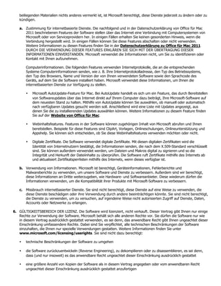 beiliegenden Materialien nichts anderes vermerkt ist, ist Microsoft berechtigt, diese Dienste jederzeit zu ändern oder zu
   kündigen.

   a. Zustimmung für internetbasierte Dienste. Die nachfolgend und in der Datenschutzerklärung von Office für Mac
      2011 beschriebenen Features der Software stellen über das Internet eine Verbindung mit Computersystemen von
      Microsoft oder von Serviceprovidern her. In einigen Fällen erhalten Sie keinen gesonderten Hinweis, wenn die
      Verbindung hergestellt wird. In einigen Fällen können Sie diese Features abschalten oder nicht verwenden.
      Weitere Informationen zu diesen Features finden Sie in der Datenschutzerklärung zu Office für Mac 2011.
      DURCH DIE VERWENDUNG DIESER FEATURES ERKLÄREN SIE SICH MIT DER ÜBERTRAGUNG DIESER
      INFORMATIONEN EINVERSTANDEN. Microsoft verwendet die Informationen nicht, um Sie zu identifizieren oder
      Kontakt mit Ihnen aufzunehmen.

       Computerinformationen. Die folgenden Features verwenden Internetprotokolle, die an die entsprechenden
       Systeme Computerinformationen senden, wie z. B. Ihre Internetprotokolladresse, den Typ des Betriebssystems,
       den Typ des Browsers, Name und Version der von Ihnen verwendeten Software sowie den Sprachcode des
       Geräts, auf dem Sie die Software installiert haben. Microsoft verwendet diese Informationen, um Ihnen die
       internetbasierten Dienste zur Verfügung zu stellen.

       •   Microsoft AutoUpdate-Feature für Mac. Bei AutoUpdate handelt es sich um ein Feature, das durch Bereitstellen
           von Softwareupdates über das Internet direkt auf Ihrem Computer dazu beiträgt, Ihre Microsoft-Software auf
           dem neuesten Stand zu halten. Mithilfe von AutoUpdate können Sie auswählen, ob manuell oder automatisch
           nach verfügbaren Updates gesucht werden soll. Anschließend wird eine Liste mit Updates angezeigt, aus
           denen Sie die zu installierenden Updates auswählen können. Weitere Informationen zu diesem Feature finden
           Sie auf der Website von Office für Mac.

       •   Webinhaltsfeatures. Features in der Software können zugehörigen Inhalt von Microsoft abrufen und Ihnen
           bereitstellen. Beispiele für diese Features sind ClipArt, Vorlagen, Onlineschulungen, Onlineunterstützung und
           Appshelp. Sie können sich entscheiden, ob Sie diese Webinhaltsfeatures verwenden möchten oder nicht.

       •   Digitale Zertifikate. Die Software verwendet digitale Zertifikate. Mit diesen digitalen Zertifikaten wird die
           Identität von Internetnutzern bestätigt, die Informationen senden, die nach dem X.509-Standard verschlüsselt
           sind. Sie können außerdem verwendet werden, um Dateien und Makros digital zu signieren und so die
           Integrität und Herkunft der Dateiinhalte zu überprüfen. Die Software ruft Zertifikate mithilfe des Internets ab
           und aktualisiert Zertifikatsperrlisten mithilfe des Internets, wenn dieses verfügbar ist.

   b. Verwendung von Informationen. Microsoft ist berechtigt, Geräteinformationen, Fehlerberichte und
      Malwareberichte zu verwenden, um unsere Software und Dienste zu verbessern. Außerdem sind wir berechtigt,
      diese Informationen an Dritte weiterzugeben, wie Hardware- und Softwareanbieter. Diese wiederum dürfen die
      Informationen verwenden, um die Kompatibilität ihrer Produkte mit Microsoft-Software zu verbessern.

   c. Missbrauch internetbasierter Dienste. Sie sind nicht berechtigt, diese Dienste auf eine Weise zu verwenden, die
      diese Dienste beschädigen oder ihre Verwendung durch andere beeinträchtigen könnte. Sie sind nicht berechtigt,
      die Dienste zu verwenden, um zu versuchen, auf irgendeine Weise nicht autorisierten Zugriff auf Dienste, Daten,
      Accounts oder Netzwerke zu erlangen.

6. GÜLTIGKEITSBEREICH DER LIZENZ. Die Software wird lizenziert, nicht verkauft. Dieser Vertrag gibt Ihnen nur einige
   Rechte zur Verwendung der Software. Microsoft behält sich alle anderen Rechte vor. Sie dürfen die Software nur wie
   in diesem Vertrag ausdrücklich gestattet verwenden, es sei denn, das anwendbare Recht gibt Ihnen ungeachtet dieser
   Einschränkung umfassendere Rechte. Dabei sind Sie verpflichtet, alle technischen Beschränkungen der Software
   einzuhalten, die Ihnen nur spezielle Verwendungen gestatten. Weitere Informationen finden Sie unter
   www.microsoft.com/licensing/userights. Sie sind nicht dazu berechtigt:

   •   technische Beschränkungen der Software zu umgehen

   •   die Software zurückzuentwickeln (Reverse Engineering), zu dekompilieren oder zu disassemblieren, es sei denn,
       dass (und nur insoweit) es das anwendbare Recht ungeachtet dieser Einschränkung ausdrücklich gestattet

   •   eine größere Anzahl von Kopien der Software als in diesem Vertrag angegeben oder vom anwendbaren Recht
       ungeachtet dieser Einschränkung ausdrücklich gestattet anzufertigen
 