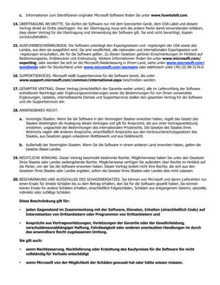 c. Informationen zum Identifizieren originaler Microsoft-Software finden Sie unter www.howtotell.com.

14. ÜBERTRAGUNG AN DRITTE. Sie dürfen die Software nur mit dem lizenzierten Gerät, dem COA Label und diesem
    Vertrag direkt an Dritte übertragen. Vor der Übertragung muss sich die andere Partei damit einverstanden erklären,
    dass dieser Vertrag für die Übertragung und Verwendung der Software gilt. Sie sind nicht berechtigt, Kopien
    zurückzubehalten.

15. AUSFUHRBESCHRÄNKUNGEN. Die Software unterliegt den Exportgesetzen und -regelungen der USA sowie des
    Landes, aus dem sie ausgeführt wird. Sie sind verpflichtet, alle nationalen und internationalen Exportgesetze und
    -regelungen einzuhalten, die für die Software gelten. Zu diesen Gesetzen gehören Einschränkungen im Hinblick auf
    Bestimmungsorte, Endbenutzer und Endnutzung. Weitere Informationen finden Sie unter www.microsoft.com/
    exporting, oder wenden Sie sich an die Microsoft-Niederlassung in Ihrem Land, siehe unter www.microsoft.com/
    worldwide oder für Deutschland unter www.microsoft.com/germany oder telefonisch unter (49) (0) 89-3176-0.

16. SUPPORTSERVICES. Microsoft stellt Supportservices für die Software bereit, die unter
    www.support.microsoft.com/common/international.aspx beschrieben werden.

17. GESAMTER VERTRAG. Dieser Vertrag (einschließlich der Garantie weiter unten), alle im Lieferumfang der Software
    enthaltenen Nachträge oder Ergänzungsvereinbarungen sowie die Bestimmungen für von Ihnen verwendete
    Ergänzungen, Updates, internetbasierte Dienste und Supportservices stellen den gesamten Vertrag für die Software
    und die Supportservices dar.

18. ANWENDBARES RECHT.

   a. Vereinigte Staaten. Wenn Sie die Software in den Vereinigten Staaten erworben haben, regelt das Gesetz des
      Staates Washington die Auslegung dieses Vertrages und gilt für Ansprüche, die aus einer Vertragsverletzung
      entstehen, ungeachtet der Bestimmungen des internationalen Privatrechts. Die Gesetze des Staates Ihres
      Wohnorts regeln alle anderen Ansprüche, einschließlich Ansprüche aus den Verbraucherschutzgesetzen des
      Staates, aus Gesetzen gegen unlauteren Wettbewerb und aus Deliktsrecht.

   b. Außerhalb der Vereinigten Staaten. Wenn Sie die Software in einem anderen Land erworben haben, gelten die
      Gesetze dieses Landes.

19. RECHTLICHE WIRKUNG. Dieser Vertrag beschreibt bestimmte Rechte. Möglicherweise haben Sie unter den Gesetzen
    Ihres Staates oder Landes weitergehende Rechte. Möglicherweise verfügen Sie außerdem über Rechte im Hinblick auf
    die Partei, von der Sie die Software erworben haben. Dieser Vertrag ändert nicht Ihre Rechte, die sich aus den
    Gesetzen Ihres Staates oder Landes ergeben, sofern die Gesetze Ihres Staates oder Landes dies nicht zulassen.

20. BESCHRÄNKUNG UND AUSSCHLUSS DES SCHADENERSATZES. Sie können von Microsoft und deren Lieferanten nur
    einen Ersatz für direkte Schäden bis zu dem Betrag erhalten, den Sie für die Software gezahlt haben. Sie können
    keinen Ersatz für andere Schäden erhalten, einschließlich Folgeschäden, Schäden aus entgangenem Gewinn, spezielle,
    indirekte oder zufällige Schäden.

   Diese Beschränkung gilt für:

   •    jeden Gegenstand im Zusammenhang mit der Software, Diensten, Inhalten (einschließlich Code) auf
        Internetseiten von Drittanbietern oder Programmen von Drittanbietern und

   •    Ansprüche aus Vertragsverletzungen, Verletzungen der Garantie oder der Gewährleistung,
        verschuldensunabhängiger Haftung, Fahrlässigkeit oder anderen unerlaubten Handlungen im durch
        das anwendbare Recht zugelassenen Umfang.

   Sie gilt auch:

   •    wenn Nachbesserung, Nachlieferung oder Erstattung des Kaufpreises für die Software Sie nicht
        vollständig für Verluste entschädigt

   •    wenn Microsoft von der Möglichkeit der Schäden gewusst hat oder hätte wissen müssen.
 