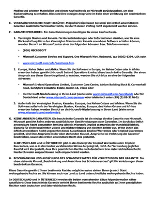 Medien und anderen Materialien und einem Kaufnachweis an Microsoft zurückzugeben, um eine
   Rückerstattung zu erhalten. Dies sind Ihre einzigen Ansprüche im Falle einer Verletzung der beschränkten
   Garantie.

E. VERBRAUCHERRECHTE NICHT BERÜHRT. Möglicherweise haben Sie unter den örtlich anwendbaren
   Gesetzen zusätzliche Verbraucherrechte, die durch diesen Vertrag nicht abgeändert werden können.

F. GARANTIEVERFAHREN. Für Garantieleistungen benötigen Sie einen Kaufnachweis.

   1. Vereinigte Staaten und Kanada. Für Garantieleistungen oder Informationen darüber, wie Sie eine
      Rückerstattung für in den Vereinigten Staaten oder Kanada erworbene Software erhalten können,
      wenden Sie sich an Microsoft unter einer der folgenden Adressen bzw. Telefonnummern:

       •   (800) MICROSOFT

       •   Microsoft Customer Service and Support, One Microsoft Way, Redmond, WA 98052-6399, USA oder

       •   www.microsoft.com/info/nareturns.htm.

   2. Europa, Naher Osten und Afrika. Wenn Sie die Software in Europa, im Nahen Osten oder in Afrika
      erworben haben, gewährt Microsoft Ireland Operations Limited diese beschränkte Garantie. Um einen
      Anspruch aus dieser Garantie geltend zu machen, wenden Sie sich bitte an eine der folgenden
      Adressen:

       •   Microsoft Ireland Operations Limited, Customer Care Centre, Atrium Building Block B, Carmenhall
           Road, Sandyford Industrial Estate, Dublin 18, Irland oder

       •   die Microsoft-Niederlassung in Ihrem Land (siehe unter www.microsoft.com/worldwide oder für
           Deutschland unter www.microsoft.com/germany oder telefonisch unter (49) (0) 89-3176-0).

   3. Außerhalb der Vereinigten Staaten, Kanadas, Europas, des Nahen Ostens und Afrikas. Wenn Sie die
      Software außerhalb der Vereinigten Staaten, Kanadas, Europas, des Nahen Ostens und Afrikas
      erworben haben, wenden Sie sich an die Microsoft-Niederlassung in Ihrem Land (siehe unter
      www.microsoft.com/worldwide).

G. KEINE ANDEREN GARANTIEN. Die beschränkte Garantie ist die einzige direkte Garantie von Microsoft.
   Microsoft gewährt keine anderen ausdrücklichen Gewährleistungen oder Garantien. Im durch das örtlich
   anwendbare Recht gestatteten Umfang schließt Microsoft Implied Warranties der Handelsüblichkeit,
   Eignung für einen bestimmten Zweck und Nichtverletzung von Rechten Dritter aus. Wenn Ihnen das
   örtlich anwendbare Recht ungeachtet dieses Ausschlusses Implied Warranties oder Implied Guarantees
   gewährt, sind Ihre Ansprüche in der oben stehenden Klausel „Ansprüche bei Verletzung der Garantie“
   beschrieben, soweit das örtlich anwendbare Recht dies gestattet.

   In DEUTSCHLAND und in ÖSTERREICH gibt es das Konzept der Implied Warranties oder Implied
   Guarantees, wie es in den beiden vorstehenden Sätzen dargelegt ist, nicht. Zur Vermeidung jeglicher
   Zweifel wird klargestellt, dass Ihre gesetzlichen Rechte nach deutschem bzw. österreichischem Recht
   hierdurch weder ausgeschlossen noch eingeschränkt werden.

H. BESCHRÄNKUNG UND AUSSCHLUSS DES SCHADENERSATZES FÜR VERLETZUNGEN DER GARANTIE. Die
   oben stehende Klausel „Beschränkung und Ausschluss des Schadenersatzes“ gilt für Verletzungen dieser
   beschränkten Garantie.

Diese Garantie gewährt Ihnen bestimmte Rechte; möglicherweise stehen Ihnen je nach Staat
weitergehende Rechte zu. Sie können auch von Land zu Land unterschiedliche weitergehende Rechte haben.

In DEUTSCHLAND und in ÖSTERREICH werden die beiden vorstehenden Sätze folgendermaßen näher
spezifiziert: Diese beschränkte Garantie verleiht Ihnen bestimmte Rechte zusätzlich zu Ihren gesetzlichen
Rechten nach deutschem und österreichischem Recht.
 
